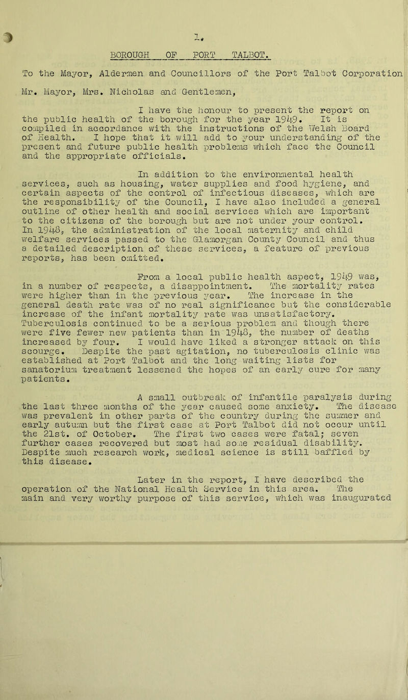 > 1* BOROUGH OF PORT TALBOT. To the Mayor, Aldermen and Councillors of the Port Talbot Corporation Mr. Mayor, Mrs. Nicholas and Gentlemen, I have the honour to present the report on the public health of the borough for the year 1949* It is compiled in accordance with the instructions of the Welsh Board of Health. I hope that it will add to your understanding of the present and future public health problems which face the Council and the appropriate officials. In addition to the environmental health services, such as housing, water supplies and food hygiene, and certain aspects of the control of infectious diseases, which are the responsibility of the Council, I have also included a general outline of other health and social services which are important to the citizens of the borough but are not under your control. In 1943, the administration of the local maternity and child welfare services passed to the Glamorgan County Council and thus a detailed description of these services, a feature of previous reports, has been omitted. Prom a local public health aspect, 1949 was, in a number of respects, a disappointment. The mortality rates were higher than in the previous year. The increase in the general death rate was of no real significance but the considerable increase of the infant mortality rate was unsatisfactory. Tuberculosis continued to be a serious problem and though there were five fewer new patients than in 1948, the number of deaths increased by four. I would have liked a stronger attack on this scourge. Despite the past agitation, no tuberculosis clinic was established at Port Talbot and the long v/aiting lists for sanatorium treatment lessened the hopes of an early cure for many patients. A small outbreak of infantile paralysis during the last three months of the year caused some anxiety. The disease was prevalent in other parts of the country during the summer and early autumn but the first case at Port Talbot did not occur until the 21st. of October. The first two cases were fatal; seven further cases recovered but most had some residual disability. Despite much research work, medical science is still baffled by this disease. Later in the report, I have described the operation of the National Health Service in this area. The main and very worthy purpose of this service, which was inaugurated