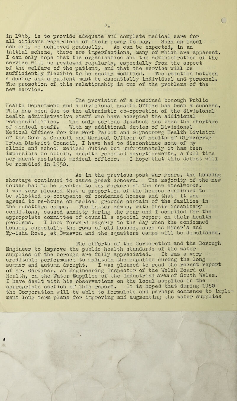 in 1948, is to provide adequate and complete medical care for all citizens regardless of their power to pay. Such an ideal can only be achieved gradually. As can be expected, in an initial scheme, there are imperfections, many of which are apparent. I can only hope that the organisation and the administration of the service will be reviewed regularly, especially from the aspect of the welfare of the patient, and that the service will be sufficiently flexible to be easily modified. The relation between a doctor and a patient must be essentially individual and personal. The promotion of this relationship is one of the problems of the new service. The provision of a combined borough Public Health Department and a Divisional Health Office has been a success. This has been due to the altruistic co-operation of the divisional health administrative staff who have accepted the additional responsibilities. The only serious drawback has been the shortage of medical staff. With my additional duties of Divisional Medical Officer for the Port Talbot and G-lyncorrwg Health Division of the County Council and Medical Officer of Health of G-lyncorrwg Urban District Council, I have had to discontinue some of my clinic and school medical duties but unfortunately it has been impossible to obtain, despite repeated advertisements, a full time permanent assistant medical officer. I hope that this defect will be remedied in 1950. As in the previous post war years, the housing shortage continued to cause great concern. The majority of the new houses had to be granted to key workers at the new steelworks. I was very pleased that a proportion of the houses continued to be allotted to occupants of condemned houses and that it was agreed to re-house on medical grounds certain of the families in the squatters camps. The latter camps, with their insanitary conditions, caused anxiety during the year and I compiled for the appropriate committee of council a special report on their health problems. I look forward eagerly to the day when the condemned houses, especially the rows of old houses, such as Miner’s and Ty~isha Rows, at Cwmavon and the squatters camps will be demolished. The efforts of the Corporation and the Borough Engineer to improve the public health standards of the water supplies of the borough are fully appreciated. It was a very creditable performance to maintain the supplies during the long summer and autumn drought. I was pleased to read the recent report of Mr. Gardiner, an Engineering Inspector of the Welsh Board of Health, on the Water Supplies of the Industrial area of South Wales. I have dealt with his observations on the local supplies in the appropriate section of this report. It is hoped that during 1950. the Corporation will be able to formulate and perhaps commence to imple- ment long term plans for improving and augmenting the water supplies