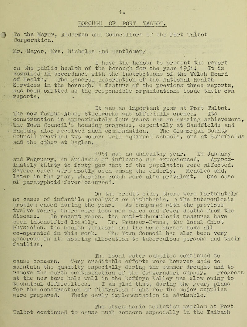 BOROUGH OF PORT TALBOT. ) To the Mayor, Aldermen and Councillors of the Port Talbot Corporation. Mr. Mayor, Mrs, Nicholas and Gentlemen/ I have, the honour to present the report on the public health of the borough'for the year 19511 It is compiled in accordance with the Instructions of the Welsh Board of Health, The general description of the National Health Services in the borough, a feature' of the previous' three reports, has been omitted as the responsible organisations issue their own reports. . It was, an important year at Port Talbot. The now famous.Abbey Steelworks was officially opened. Its construction in approximately four years was an amazing achievement, •The Town Council's housing progress, especially at Sandfields and * Baglan, -also received much commendation. The Glamorgan County Council provided two modern well equipped schools, one at Sandfields and the other at Baglan, I . 1951 was an unhealthy year. In January and February, an epidemic of influenza was experienced. Approx- imately thirty to forty per cent of the population were affected, .Severe cases were* mostly seen among the elderly. Measles and, later in the year, whooping cough wire also prevalent. One case of paratyphoid■fever occurred. On the credit side, there were fortunately no cases of infantile paralysis or diphtheria. \ The tuberculosis problem eased during the year. As -compared with the previous twelve years, there were less new cases and fewer deaths from the disease. In recent years, the anti-tuber*ulosis measures have been intensified locally. Dr. Prosser-Evans, the local Chest Physician, the health visitors and the home nurses have all co-operated in this work. The Town Council has also been very generous in its housing allocation to tuberculous persons and their families, The local water supplies continued to cause concern. Very creditable efforts were however made to maintain the quantity especially during the summer drought and to remove the earth contamination of the Owmwernderi supply. Progress at the new bore hole well in the Duffryn Valley was slow owing to technical difficulties. I am glad that, during the year, plans for the construction of filtration plant for the major supplies were prepared. Their early implementation is advisable. The atmospheric pollution problem at Port Talbot continued to cause much concern especially in the Taibach