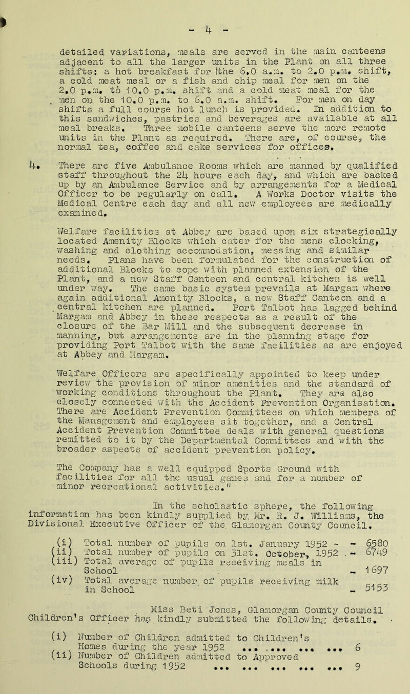 adjacent to all the larger units in the Plant on all three shifts: a hot breakfast for (the 6.0 a.m. to 2.0 p.m. shift, a cold meat meal or a fish and chip meal for men on the 2.0 p.m. to 10,0 p.m. shift and a cold meat meal for the k men op the 10.0 p.m. to 6.0 a.m. shift. For men on day shifts a full course hot lunch is provided. In addition to this sandwiches, pastries and beverages are available at all meal breaks. Three mobile canteens serve the more remote units in the Plant as required. There are, of course, the normal tea, coffee and cake services for offices, 4* There are five Ambulance Rooms which are manned by qualified staff throughout the 24 hours each day, and which are backed up by an Ambulance Service and by arrangements for a Medical Officer to be regularly on call# A Works Doctor visits the Medical Centre each day and all new employees are medically examined. Welfare facilities at Abbey are based upon six strategically located Amenity Blocks which cater for the mens clocking, washing and clothing accommodation, messing and similar needs. Plans have been formulated for the construction of additional Blocks to cope with planned extension of the Plant, and a new Staff Canteen and central kitchen is well under way. The same basic system prevails at Margam where again additional Amenity Blocks, a new Staff Canteen and a „central kitchen are planned. Port Talbot has lagged behind Margam and Abbey in these respects as a result of the closure of the Bar Mill and the subsequent decrease in manning, but arrangements are .in the planning stage for providing Port Talbot with the same facilities as are enjoyed at Abbey and Margam. Welfare Officers are specifically appointed to keep under review the provision of minor amenities and the standard of working conditions throughout the Plant. They are also closely connected with the Accident Prevention Organisation. There are Accident Prevention Committees on which members of the Management and employees sit together, and a Central Accident Prevention Committee deals with general questions remitted to it by the Departmental Committees and with the broader aspects of accident prevention policy. The Company has a well equipped Sports Ground with facilities for all the usual games and for a number of minor recreational activities.u In the scholastic sphere, the following information has been kindly supplied by. Mr. R. J. Williams, the Divisional Executive Officer of the. Glamorgan County Council. (i) Total number of pupils on 1st. January 1952 - - 6580 (ii) Total number of pupils on 31st. October, 1952 . - 6749 (iii) Total average of pupils receiving meals in School - i697 (iv) Total average number of pupils receiving milk in School ' -.5153 Miss Beti Jones, Glamorgan County Council Children’s Officer has kindly submitted the following details. (i) Number of Children admitted to Children’s Homes during the year 1952 ....... ... ... 6 (ii) Number of Children admitted to Approved Schools during 1 952 9