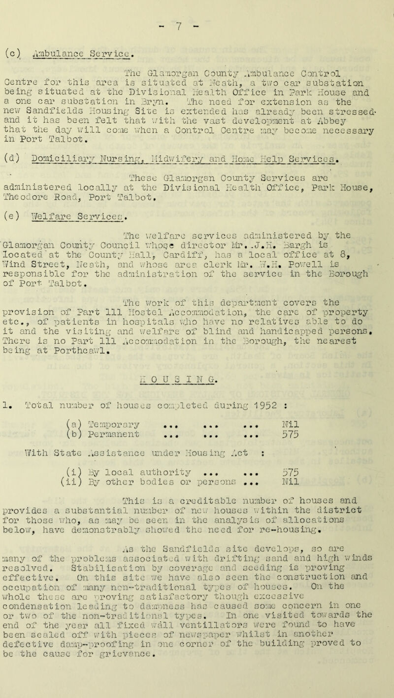 (c) Ambulance Service. The Glamorgan County Ambulance Control Centre for this area is situated at Neath, a two car substation being situated at the Divisional Health Office in Park House and a one car substation in Bryn. The need for extension as the new Sandfields Housing Site is extended has already been stressed' and it has been felt that with the vast development at Abbey that the day will come when a Control Centre may become necessary in Port Talbot. (d) Domiciliary Nursing, Midwifery and Home Help Services. These Glamorgan County Services are administered locally at the Divisional Health Office, Park House, Theodore Road, Port Talbot, (e) Welfare Services. The welfare services administered by the ‘Glamorgan County Council whose director Mr..J.H# Bargh is located'at the County Hall, Cardiff, has a local office at 8, Wind Street, Heath, and whose area clerk Mr. W.H. Powell is responsible for the administration of the service in the Borough of port Talbot. The work of this department covers the provision of part 111 Hostel Accommodation, the care of property etc., of patients in hospitals who have no relatives able to do it and the visiting and welfare of blind and handicapped persons. There is no Part 111 Accommodation in the Borough, the nearest being at Portheawl. HOU 8 IN G. 1. Total number of houses completed during 1952 : a) Temporary b) permanent With State assistance under Housing Act : (i) By local authority ... ... (ii) By other bodies or persons ... Nil 575 575 Nil This is a creditable number of houses and provides a substantial number of new houses within the district for those who, as may be seen in the analysis of allocations below, have demonstrably showed the need for re-housing. As the Sandfields site develops, so are many of the problems associated with drifting sand and high winds resolved. Stabilisation by coverage and seeding is proving effective. On this site we have also seen the construction and occupation of many non-trad.itional types of houses. On the whole these are proving satisfactory though excessive condensation leading to dampness has caused some concern in one or two of the non-traditional types. In one visited towards the end of the year all fixed wall ventillators were found to have been sealed off with pieces of newspaper whilst in another defective damp-proofing in one corner of the building proved to be the cause for grievance.