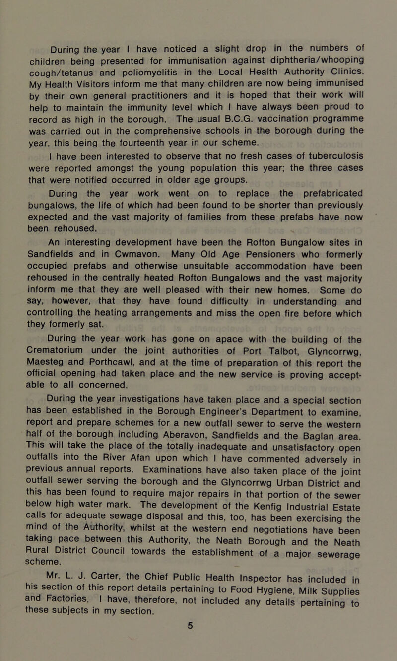 During the year I have noticed a slight drop in the numbers of children being presented for immunisation against diphtheria/whooping cough/tetanus and poliomyelitis in the Local Health Authority Clinics. My Health Visitors inform me that many children are now being immunised by their own general practitioners and it is hoped that their work will help to maintain the immunity level which I have always been proud to record as high in the borough. The usual B.C.G. vaccination programme was carried out in the comprehensive schools in the borough during the year, this being the fourteenth year in our scheme. I have been interested to observe that no fresh cases of tuberculosis were reported amongst the young population this year; the three cases that were notified occurred in older age groups. During the year work went on to replace the prefabricated bungalows, the life of which had been found to be shorter than previously expected and the vast majority of families from these prefabs have now been rehoused. An interesting development have been the Rofton Bungalow sites in Sandfields and in Cwmavon. Many Old Age Pensioners who formerly occupied prefabs and otherwise unsuitable accommodation have been rehoused in the centrally heated Rofton Bungalows and the vast majority inform me that they are well pleased with their new homes. Some do say, however, that they have found difficulty in understanding and controlling the heating arrangements and miss the open fire before which they formerly sat. During the year work has gone on apace with the building of the Crematorium under the joint authorities of Port Talbot, Glyncorrwg, Maesteg and Porthcawl, and at the time of preparation of this report the official opening had taken place and the new service is proving accept- able to all concerned. During the year investigations have taken place and a special section has been established in the Borough Engineer’s Department to examine, report and prepare schemes for a new outfall sewer to serve the western half of the borough including Aberavon, Sandfields and the Baglan area. This will take the place of the totally inadequate and unsatisfactory open outfalls into the River Afan upon which I have commented adversely in previous annual reports. Examinations have also taken place of the joint outfall sewer serving the borough and the Glyncorrwg Urban District and this has been found to require major repairs in that portion of the sewer below high water mark. The development of the Kenfig Industrial Estate calls for adequate sewage disposal and this, too, has been exercising the mind of the Authority, whilst at the western end negotiations have been taking pace between this Authority, the Neath Borough and the Neath Rural District Council towards the establishment of a major sewerage scheme. Mr. L. J. Carter, the Chief Public Health Inspector has included in his section of this report details pertaining to Food Hygiene, Milk Supplies and Factories. I have, therefore, not included any details pertaining to these subjects in my section.