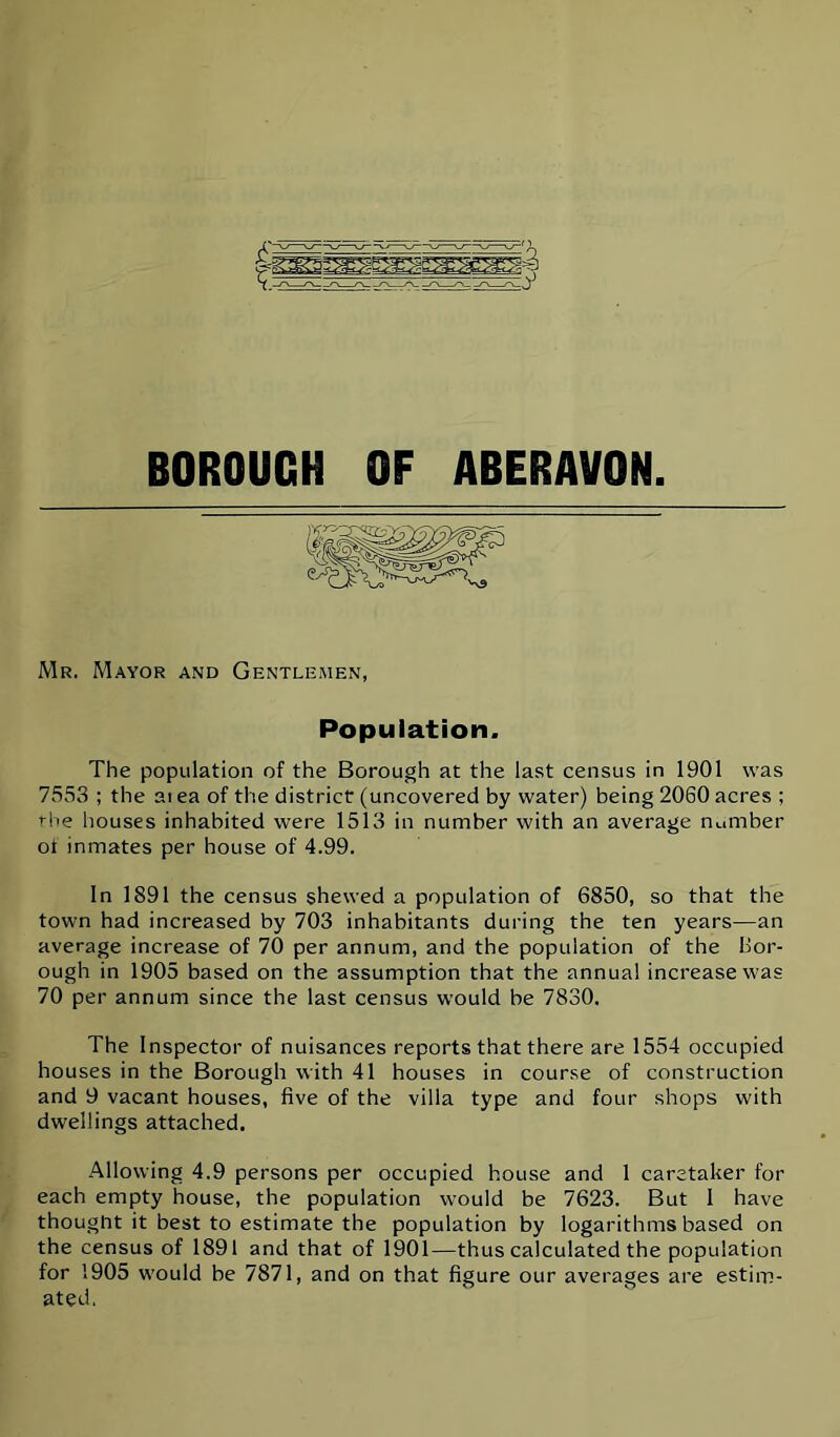 BOROUGH OF ABERAVON. Mr. Mayor and Gentlemen, Population. The population of the Borough at the last census in 1901 was 7553 ; the ai ea of the district (uncovered by water) being 2060 acres ; rl>e houses inhabited were 1513 in number with an average number ot inmates per house of 4.99. In 1891 the census shewed a population of 6850, so that the town had increased by 703 inhabitants during the ten years—an average increase of 70 per annum, and the population of the bor- ough in 1905 based on the assumption that the annua! increase was 70 per annum since the last census would be 7830. The Inspector of nuisances reports that there are 1554 occupied houses in the Borough with 41 houses in course of construction and 9 vacant houses, five of the villa type and four shops with dwellings attached. Allowing 4.9 persons per occupied house and 1 caretaker for each empty house, the population would be 7623. But I have thought it best to estimate the population by logarithms based on the census of 1891 and that of 1901—thus calculated the population for 1905 would be 7871, and on that figure our averages are estim- ated.