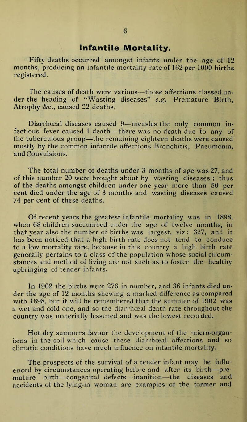 Infantile Mortality. Fifty deaths occurred amongst infants under the age of 12 months, producing an infantile mortality rate of 162 per 1000 births registered. The causes of death were various—those affections classed un- der the heading of “Wasting diseases” e.g. Premature Birth, Atrophy &c., caused 22 deaths. Diarrhoeal diseases caused 9—measles the only common in- fectious fever caused 1 death—there was no death due fo any of the tuberculous group—the remaining eighteen deaths were caused mostly by the common infantile affections Bronchitis, Pneumonia, and Convulsions. The total number of deaths under 3 months of age was 27, and of this number 20 were brought about by wasting diseases ; thus of the deaths amongst children under one year more than 50 per cent died under the age of 3 months and wasting diseases caused 74 per cent of these deaths. Of recent years the greatest infantile mortality was in 1898, when 68 children succumbed under the age of twelve months, in that year also the number of births was largest, viz : 327, and it has been noticed that a high birth rate does not tend to conduce to a low mortality rate, because in this country a high birth rate generally pertains to a class of the population whose social circum- stances and method of living are not such as to foster the healthy upbringing of tender infants. In 1902 the births were 276 in number, and 36 infants died un- der the age of 12 months shewing a marked difference as compared with 1898, but it will be remembered that the summer of 1902 was a wet and cold one, and so the diarrhoeal death rate throughout the country was materially lessened and was the lowest recorded. Hot dry summers favour the development of the micro-organ- isms in the soil which cause these diarrhoeal affections and so climatic conditions have much influence on infantile mortality. The prospects of the survival of a tender infant may be influ- enced by circumstances operating before and after its birth—pre- mature birth—congenital defects—inanition—the diseases and accidents of the lying-in woman are examples of the former and