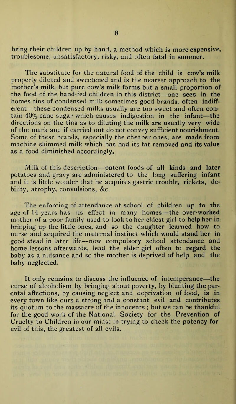 bring their children up by hand, a method which is more expensive, troublesome, unsatisfactory, risky, and often fatal in summer. The substitute for the natural food of the child is cow’s milk properly diluted and sweetened and is the nearest approach to the mother’s milk, but pure cow’s milk forms but a small proportion of the food of the hand-fed children in this district—one sees in the homes tins of condensed milk sometimes good brands, often indiff- erent—these condensed milks usually are too sweet and often con- tain 40% cane sugar which causes indigestion in the infant—the directions on the tins as to diluting the milk are usually very wide of the mark and if carried out do not convey sufficient nourishment. Some of these brands, especially the cheaper ones, are made from machine skimmed milk which has had its fat removed and its value as a food diminished accordingly. Milk of this description—patent foods of all kinds and later potatoes and gravy are administered to the long suffering infant and it is little wonder that he acquires gastric trouble, rickets, de- bility, atrophy, convulsions, &c. The enforcing of attendance at school of children up to the age of 14 years has its effect in many homes—the over-worked mother of a poor family used to look to her eldest girl to help her in bringing up the little ones, and so the daughter learned how to nurse and acquired the maternal instinct which would stand her in good stead in later life—now compulsory school attendance and home lessons afterwards, lead the elder girl often to regard the baby as a nuisance and so the mother is deprived of help and the baby neglected. It only remains to discuss the influence of intemperance—the curse of alcoholism by bringing about poverty, by blunting the par- ental affections, by causing neglect and deprivation of food, is in every town like ours a strong and a constant evil and contributes its quotum to the massacre of the innocents ; but we can be thankful for the good work of the National Society for the Prevention of Cruelty to Children in our midst in trying to check the potency for evil of this, the greatest of all evils.