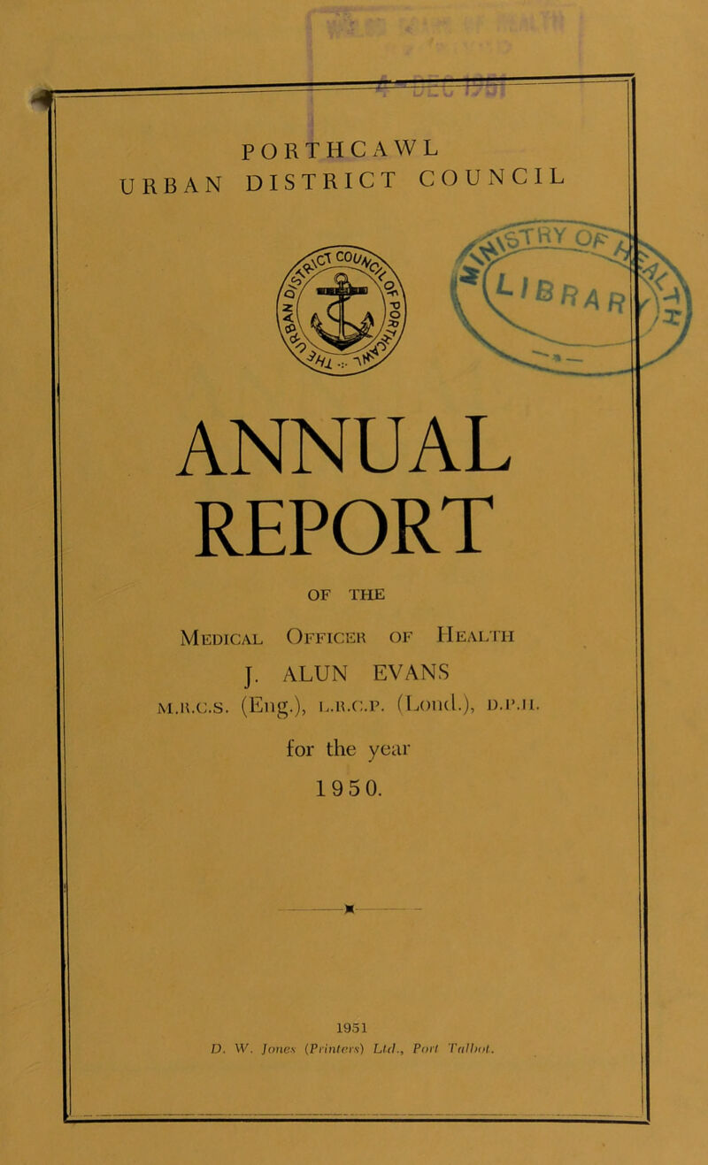 PORTHCAWL URBAN DISTRICT COUNCIL ANNUAL REPORT OF THE Medical Officer of Health J. ALUN EVANS M.ILC.S. (Eng.), L.ILC.P. (I^OluL), U.IML for the year 1950. 1951 D. W. Jones (Printers) Ltd., Port Trillxil.