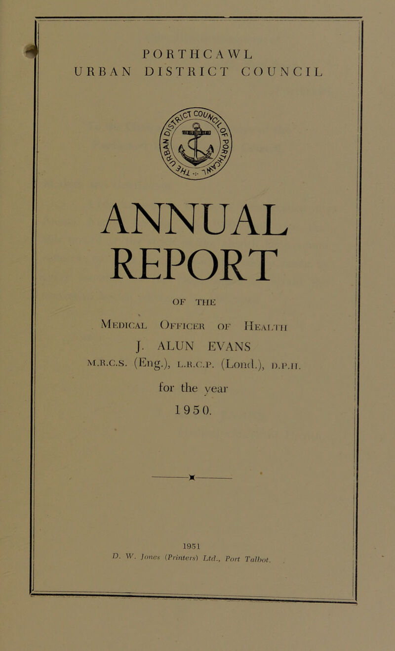 J P () R T H C A VV L URBAN DISTRICT COUNCIL ANNUAL REPORT OF THE Medical Officer of Heal'iii J. ALUN EVANS M.R.c.s. (Eng.), L.R.c.p. (Lond.), d.i’.il for the year 1 9 5 0. 1951