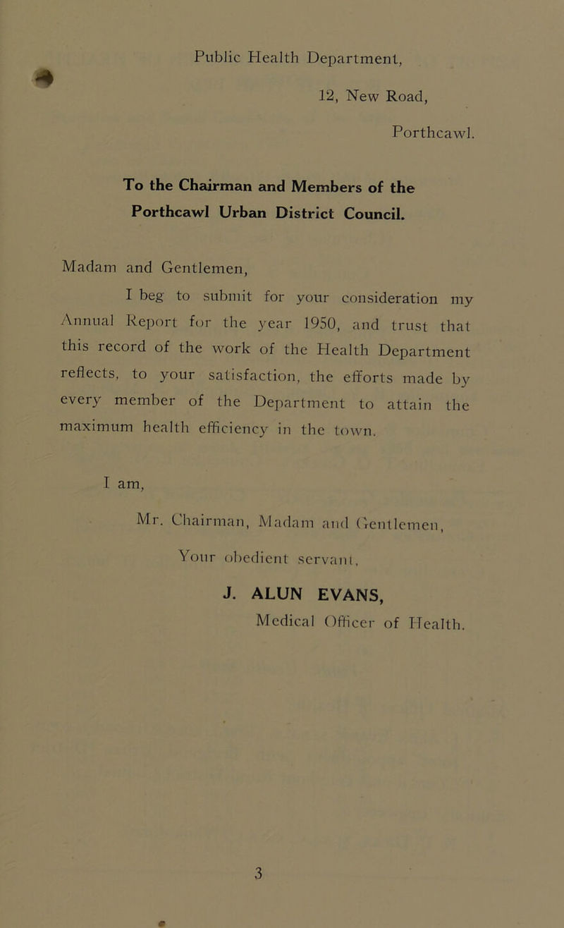 Public Plealth Department, # 12, New Road, Portlicawl. To the Chairman and Members of the Porthcawl Urban District Council. Madam and Gentlemen, I beg to submit for your consideration my Annual Report bm the year 1950, and trust that this record of the work of the Health Department reflects, to your satisfaction, the efforts made by every member of the Department to attain the maximum health efficiency in the town. I am, Mr. Chairman, Madam and (leiitlcmen. Your obedient servant, J. ALUN EVANS, Medical Officer of Health.