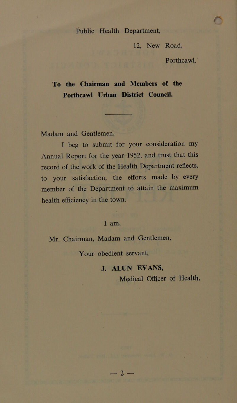 Public Health Department, 12, New Road, Porthcawl. To the Chairman and Members of the Porthcawl Urban District Council. Madam and Gentlemen, I beg to submit for your consideration my Annual Report for the year 1952, and trust that this record of the work of the Health Department reflects, to your satisfaction, the efforts made by every member of the Department to attain the maximum health efficiency in the town. I am, Mr. Chairman, Madam and Gentlemen, Your obedient servant, J. ALUN EVANS, Medical Officer of Health,