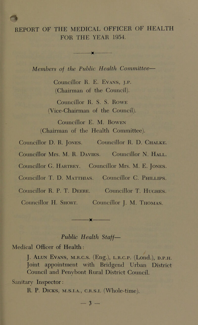 FOR THE YEAR 1954. x Members of the Public Health Committee— Councillor R. E. Evans, j.p. (Chairman of the Council). Councillor R. S. S. Rowe (Vice-Chairman of the Council). Councillor E. M. Bowen (Chairman of the Health Committee). Councillor D. R. Jones. Councillor R. D. Chalke. Councillor Mrs. M. R. Davies. Councillor N. Hall. Councillor G. Hartrey. Councillor Mrs. M. E. Jones. Councillor T. D. Matthias. Councillor C. Phillips. Councillor R. P. T. Deere. Councillor T. Hughes. Councillor II. Short. Councillor J. M. Thomas. x Public Plealth Staff— Medical Officer of Health: J. Alun Evans, m.r.c.s. (Eng.), l.r.c.p. (Lond.), d.p.h. Joint appointment with Bridgend Urban District Council and Penybont Rural District Council. Sanitary Inspector: R. P. Dicks, m.s.i.a., c.r.s.i. (Whole-time).
