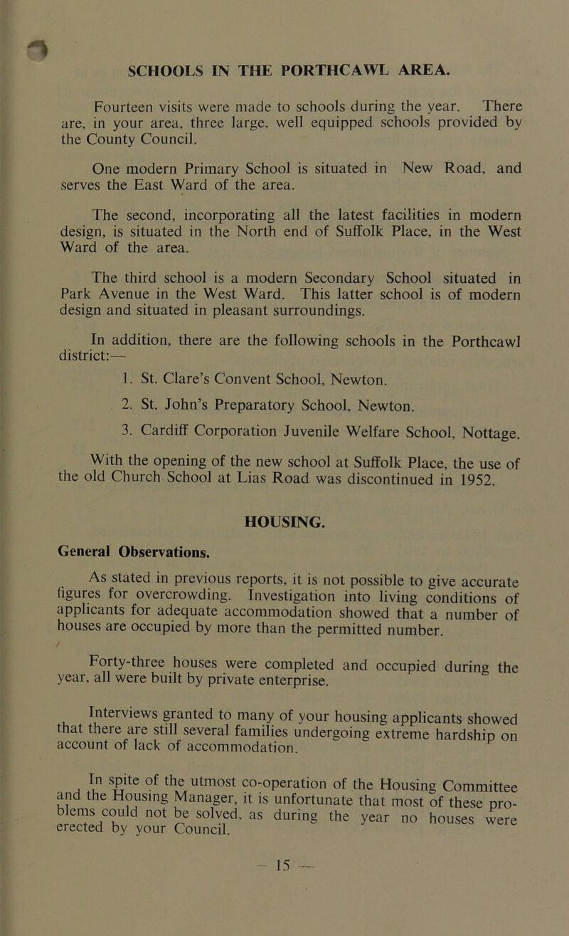 SCHOOLS IN THE PORTHCAWL AREA. Fourteen visits were made to schools during the year. There are, in your area, three large, well equipped schools provided by the County Council. One modern Primary School is situated in New Road, and serves the East Ward of the area. The second, incorporating all the latest facilities in modern design, is situated in the North end of Suffolk Place, in the West Ward of the area. The third school is a modern Secondary School situated in Park Avenue in the West Ward. This latter school is of modern design and situated in pleasant surroundings. In addition, there are the following schools in the Porthcawl district:— 1. St. Clare’s Convent School, Newton. 2. St. John’s Preparatory School, Newton. 3. Cardiff Corporation Juvenile Welfare School, Nottage. With the opening of the new school at Suffolk Place, the use of the old Church School at Lias Road was discontinued in 1952. HOUSING. General Observations. As stated in previous reports, it is not possible to give accurate figures for overcrowding. Investigation into living conditions of applicants for adequate accommodation showed that a number of houses are occupied by more than the permitted number. / Forty-three houses were completed and occupied during the year, all were built by private enterprise. Interviews granted to many of your housing applicants showed that there are still several families undergoing extreme hardship on account of lack of accommodation. In spite of the utmost co-operation of the Housing Committee and the Housing Manager, it is unfortunate that most of these pro- blems could not be solved, as during the year no houses were erected by your Council.