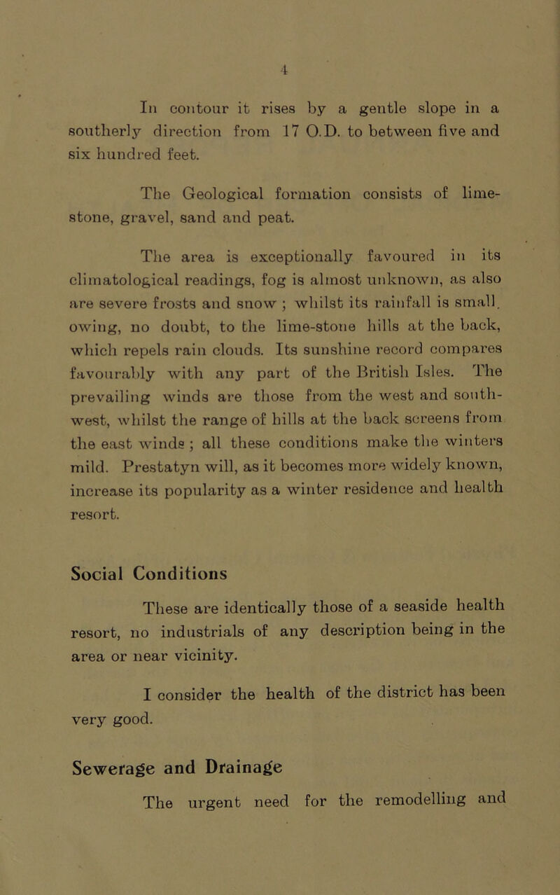 In contour it rises by a gentle slope in a southerly direction from 17 O.D. to between five and six hundred feet. The Geological formation consists of lime- stone, gravel, sand aiid peat. The area is exceptionally favoured in its climatological readings, fog is almost unknown, as also are severe frosts and snow ; whilst its rainfall is small, owing, no doubt, to the lime-stone hills at the back, which repels rain clouds. Its sunshine record compares favourably with any part of the British Isles. The prevailing winds are those from the west and south- west, whilst the range of hills at the back screens from the east winds ; all these conditions make the winters mild. Prestatyn will, as it becomes more widely known, increase its popularity as a winter residence and health resort. Social Conditions These are identically those of a seaside health resort, no industrials of any description being in the area or near vicinity. I consider the health of the district has been very good. Sewerage and Drainage The urgent need for the remodelling and