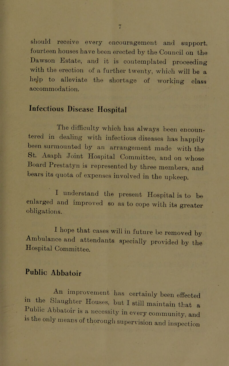 should receive every encouragement and support, fourteen houses have been erected by the Council on the Dawson Estate, and it is contemplated proceeding with the erection of a further twenty, which will be a hejp to alleviate the shortage of working class accommodation. Infectious Disease Hospital dhe difficulty which has always been encoun- tered in dealing with infectious diseases has happily been surmounted by an arrangement made with the St. Asaph Joint Hospital Committee, and on whose Board Prestatyn is represented by three members, and bears its quota of expenses involved in the upkeep. I understand the present Hospital is to be enlarged and improved so as to cope with its greater obligations. I hope that cases will in future be removed by Ambulance and attendants speci.all^^ provided by the Hospital Committee. Public Abbatoir An improvement has certainly been effected m the Slaughter Houses, but I still maintain that a Public Abbatoir is a necessity in every community, and IS the only means of thorough supervision and inspection