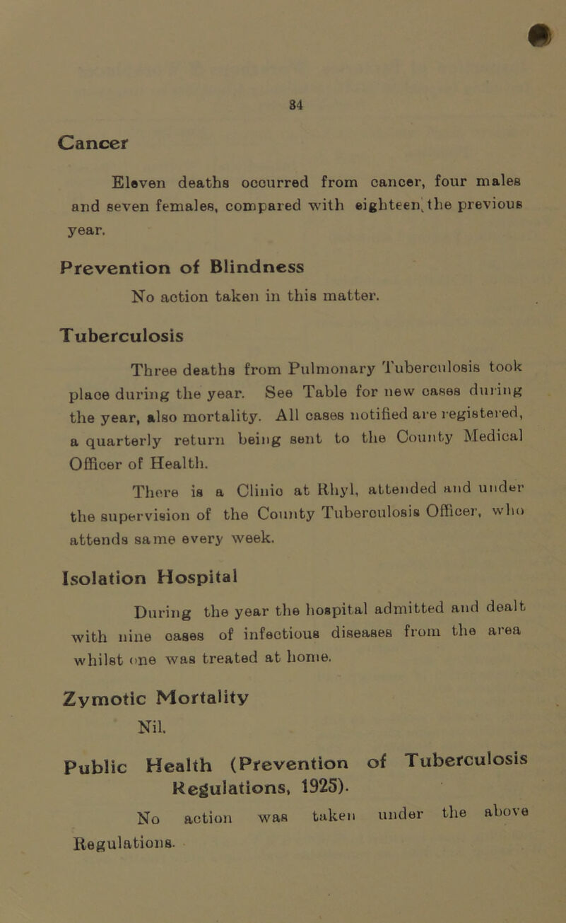 84 Cancer Eleven deaths occurred from cancer, four males and seven females, compared with eighteen, the previous year. Prevention of Blindness No action taken in this matter. Tuberculosis Three deaths from Pulmonary Tuberculosis took place during the year. See Table for new cases during the year, also mortality. All cases notified are registered, a quarterly return being sent to the County Medical Officer of Health. There is a Clinio at Rhyl, attended and under the supervision of the County Tuberoulosis Officer, who attends same every week. Isolation Hospital During the year the hospital admitted and dealt with nine oases of infectious diseases from the area whilst one was treated at home. Zymotic Mortality Nil. Public Health (Prevention of Tuberculosis Regulations, 1925). No action was taken under the above Regulations.