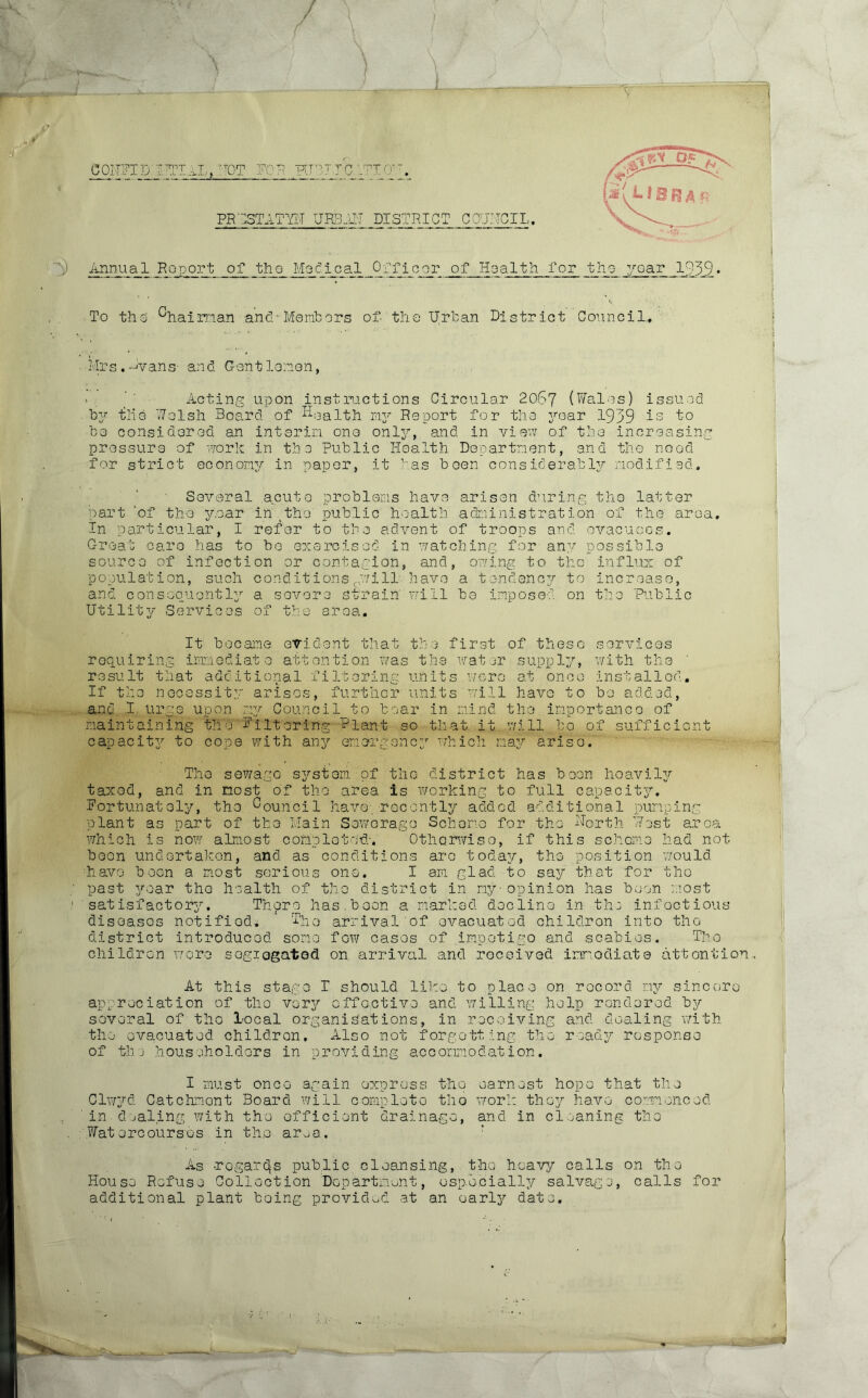 / \ __L ■ - V CONFID ITTIAL, V'T0T FOR HHJTC OTTO-'. PRGSTATYU URBAU DISTRICT COUNCIL. V Annual Ho port of the Mo cl cal Officer of Health for the yc-ar 1959. To thd chairnan and'Members of the Urban District Council.. Mrs.Avans- and Gentlemen, > , ' Acting upon instructions Circular 2067 (Wales) issued by tile Welsh Board of health my Report for the 3rear 1939 is to be considered an interim one only, and in view of the increasin pressure of work in the Public Health Department, and the need for strict economy in paper, it has been considerably modified. Several acute problems have arisen during the latter part ‘of the year in the public health administration of the area, In particular, I refer to the advent of troops and evacuees. Great care has to bo exercised in watching for any possible source of infection or contagion, and, owing to the influx of population, such conditions ...will- have a tendency to increase, and consequently a severe strain will be imposed on the Public Utility Services of the area. It became evident that the first of these services requiring immediate attention was the water supply, with the result that additional filtering units were at once installed. If the necessity arises, further units will have to bo added, and I urge upon my Council to boar in mind the importance of maintaining the Filtering blant so that it will bo of sufficient capacity to cope with any emergency which may arise. The the district has been heavily is working to full capacity. sewage system of taxod, and in most of the area Fortunately, the Council have; recently added additional pumping plant as part of the Main Sewerage Scheme for the North Host area which is now almost completed-. Otherwise, if this scheme had not boon undertaken, and as conditions are today, the position would have been a most serious one. I am glad to say that for the past year the health of the district in my-opinion has been most satisfactory. There has.been a marked decline in th: infectious diseases notified* ' Who arrival of evacuated childron into the district introduced some fo'w cases of impetigo and scabies. The childron wore segiogated on arrival and received immediate attention. At this stage T should like to place on record my sincere appreciation of tho very effective and willing help rendered by several of tho local organisations, in receiving and dealing with the evacuated childron. Also not forgetting the ready response of thj householders in providing accommodation. I must once again express the Clwyd Catchnont Board will complete tho in dealing with the efficient drainage, .Watercourses in the area. earnest hope that the work they have commenced and in cleaning tho As regards public cleansing, the heavy calls on tho House Refuse Collection Department, especially salvage, calls additional plant being provided at an early date. for