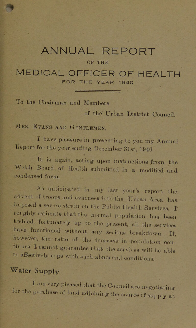 ANNUAL REPORT OF THE MEDICAL OFFICER OF HEALTH FOR THE YEAR 1940 To the Chairman and Members of the Urban District Council. Mrs. Evans and Gentlemen, 1 have pleasure in presenting to you my Annual Report for the year ending December 31st, 1940. It is again, acting upon instructions from the Welsh Board of Health submitted in a modified and condensed form. As anticipated in my last year’s report the advent of troops and evacuees into the Urban Area has imposed a severe strain on the Public Health Services. I roughly estimate that the normal population has been trebled, fortunately up to the present, all the services have functioned without any serious breakdown If however, the ratio of the increase in population con- tinues L cannot guarantee that theservi. es will be able to effectively cope with such abnormal conditions. Water Supply 1 ft... very please,) that the Council are negotiating or the purchase of land adjoining the source of supply at