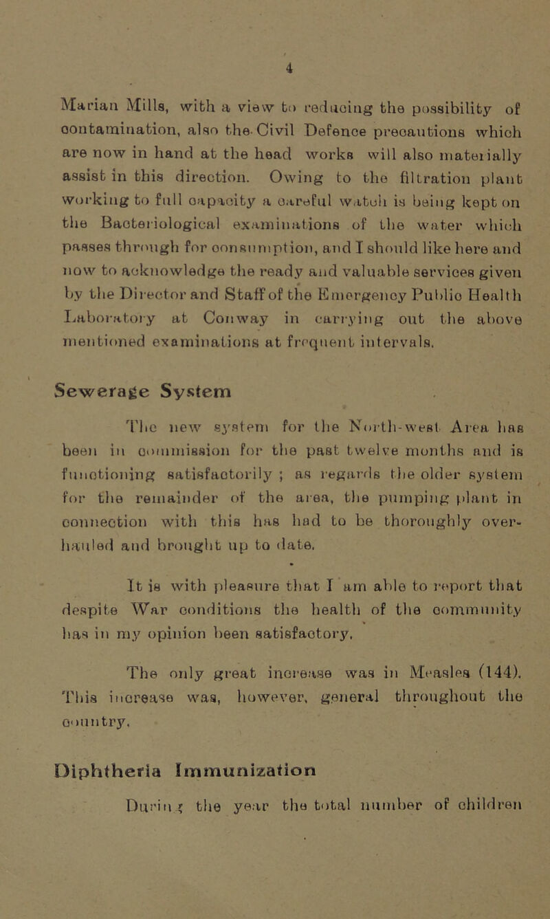 Marian Mills, with a view to reducing the possibility of contamination, also the-Civil Defence precautions which are now in hand at the head works will also mateiially assist in this direction. Owing to the filtration plant working to full oapaoity a careful watch is being kept on the Bacteriological examinations of the water which passes through for consumption, and I should like here and now to acknowledge the ready and valuable services given by the Director and Staff of the Emergency Public Health Laboratory at Conway in carrying out the above mentioned examinations at frequent intervals. Sewerage System The new system for the North-west Area has been in commission for the past twelve months and is functioning satisfactorily ; as regards the older system for the remainder of the area, the pumping plant in connection with this has had to be thoroughly over- hauled and brought up to date. It is with pleasure that I am able to report that despite War conditions the health of the community has in my opinion been satisfactory. The only great increase was in Measles (144). This increase was, however, general throughout the oountry. Diphtheria Immunization Durin ; the year the total number of children