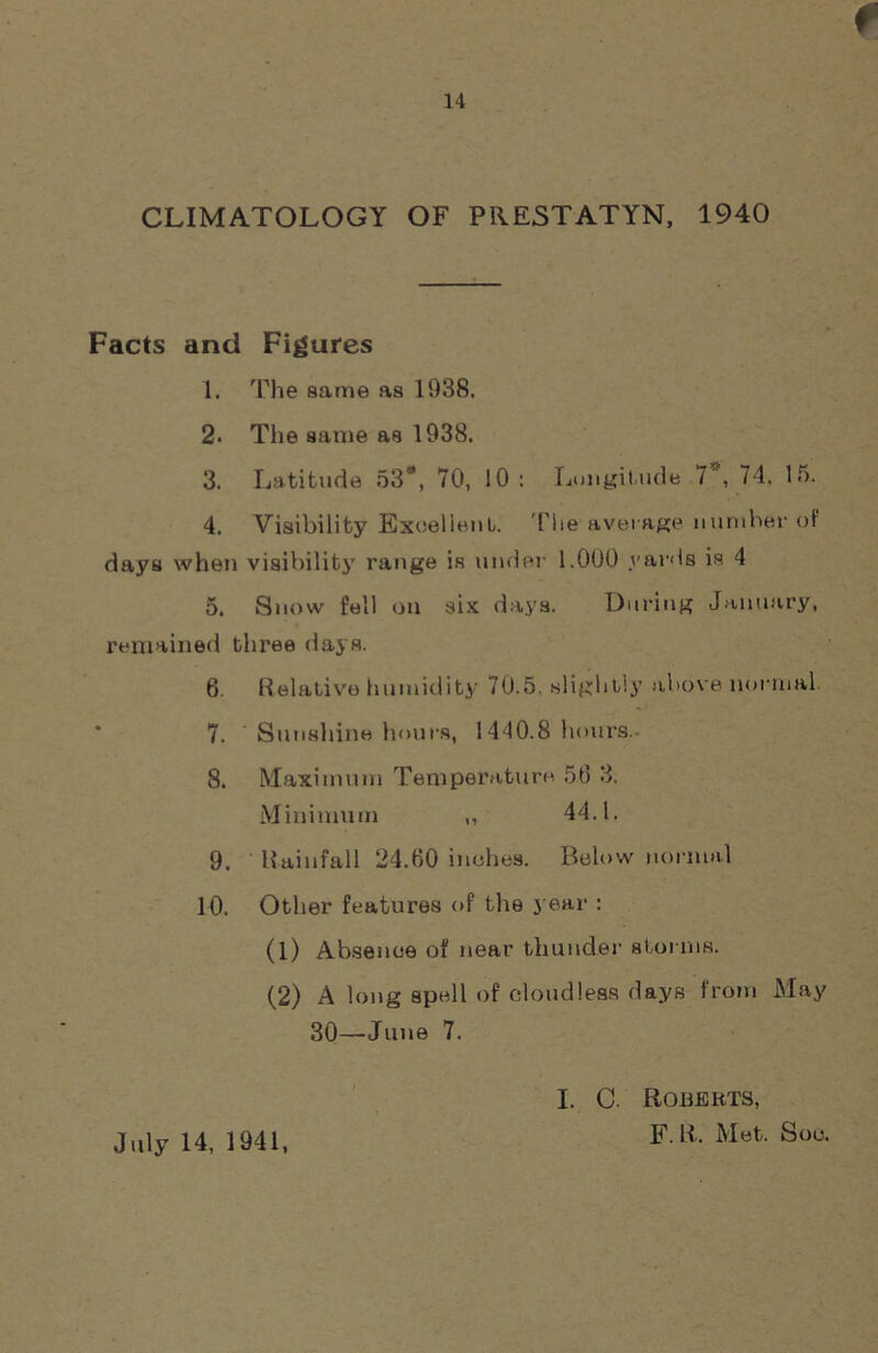 CLIMATOLOGY OF PRESTATYN, 1940 Facts and Figures 1. The same as 1038. 2. The same as 1938. 3. Latitude 53#, 70, 10: Longitude 7, 74. 15. 4. Visibility Excellent. The average number of days when visibility range is under 1.000 yards is 4 5. Snow fell on six days. During January, remained three days. 6. Relative humidity 70.5. slightly above normal 7. ' Sunshine hours, 1440.8 hours. 8. Maximum Temperature 56 3. Minimum „ 44.1. 9. Rainfall 24.60 inches. Below normal 10. Other features of the year : (1) Absence of near thunder storms. (2) A long spell of cloudless days from May 30—June 7. July 14, 1941, I. C. Roberts, F.R, Met. Soc.