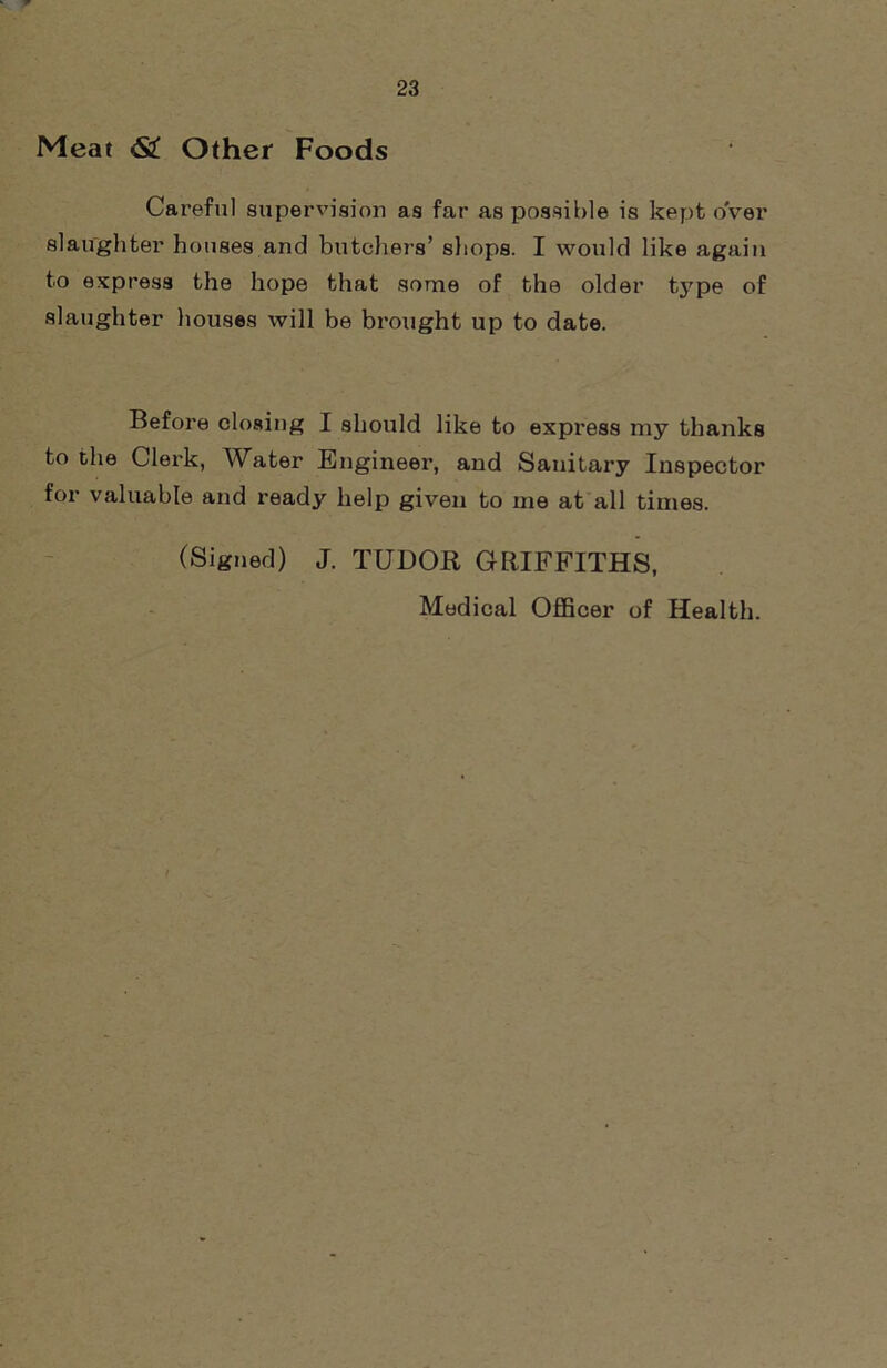 Meat <S£ Other Foods Careful supervision as far as possible is kept over slaughter houses and butchers’ shops. I would like again to express the hope that some of the older type of slaughter houses will be brought up to date. Before closing I should like to express my thanks to the Clerk, Water Engineer, and Sanitary Inspector for valuable and ready help given to me at all times. (Signed) J. TUDOR GRIFFITHS, Medical Officer of Health.