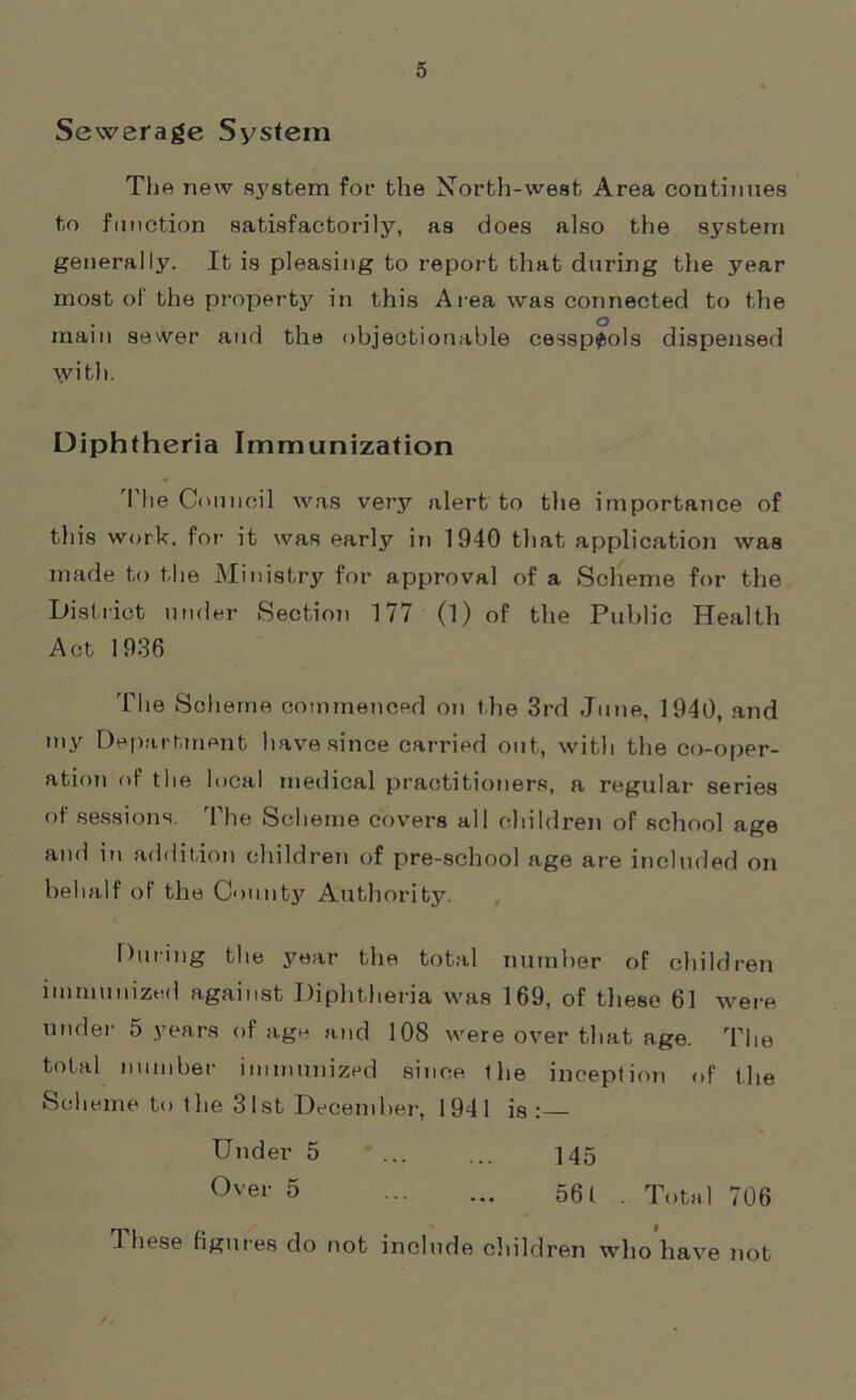 Sewerage System The new system for the North-west Area continues to function satisfactorily, aa does also the system generally. It is pleasing to report that during the year most of the property in this Area was connected to the main sewer and the objectionable cesspools dispensed with. Diphtheria Immunization The Council was very alert to the importance of this work, for it was early in 1940 that application was made to the Ministry for approval of a Scheme for the District under Section 177 (1) of the Public Health Act 1936 The Scheme commenced on the 3rd June, 1940, and my Department have since carried out, with the co-oper- ation of the local medical practitioners, a regular series of sessions. The Scheme covers all children of school age and iti addition children of pre-school age are included on behalf of the County Authority. During the year the total number of children immunized against Diphtheria was 169, of these 61 were under 5 years of age and 108 were over that age. The total number immunized since ihe inception of the Scheme to the 31st December, 1941 is:— Under 5 ... ... 145 Over 5 ... ... 561 . Total 706 These figures do not include children who have not