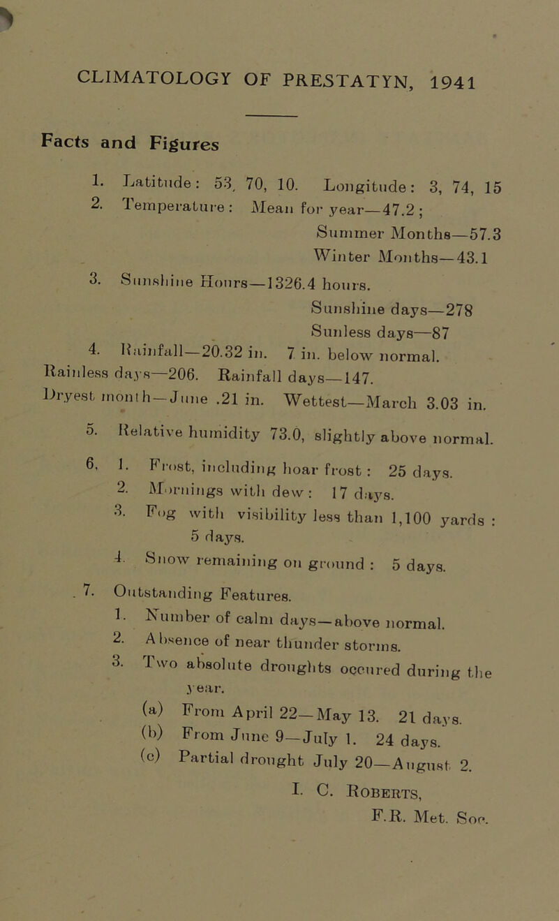 CLIMATOLOGY OF PRESTATYN, 1941 Facts and Figures 1. Latitude: 53, 70, 10. Longitude: 3, 74, 15 2. Temperature: Mean for year—47.2 ; Summer Months—57.3 Winter Months—43.1 3. Sunshine Hours—1326.4 hours. Sunshine days—278 Sunless days—87 4. Rainfall 20.32 in. 7 in. below normal. Rainless days—206. Rainfall days—147. Hryest month-June .21 in. Wettest—March 3.03 in. 5. Relative humidity 73.0, slightly above normal. 6. 1. Frost, including hoar frost: 25 days. 2. Mornings with dew: 17 days. 3. Fog with visibility less than 1,100 yards : 5 days. 4 Snow remaining on ground : 5 days. . 7. Outstanding Features. 1. Number of calm days—above normal. 2. Absence of near thunder storms. 3. Two absolute droughts occured during the year. (a) From April 22—May 13. 21 days. (b) From June 9-July 1. 24 days. (c) Partial drought July 20—August 2. I- C. Roberts, F.R. Met. Son.