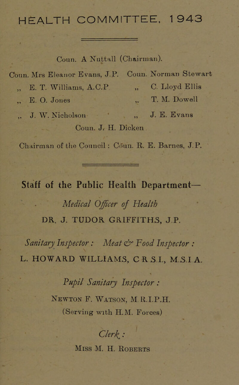 HEALTH COMMITTEE, 1943 Conn. A Nu tt all (Chairman). Conn. Mrs Eleanor Evans, J.P. Coun. Norman Stewart Coun. J. H. Dicken Chairman of the Council : Coun. R. E. Barnes, J.P. Staff of the Public Health Department— Medical Officer of Health DR. J. TUDOR GRIFFITHS, J.P, Sanitary Inspector: Meat & Food Inspector : L. HOWARD WILLIAMS, C R S I., M S I A. „ E. T. Williams, A.C.P ,, E. O. Jones ,. J. W. Nicholson C. Lloyd Ellis T. M. Dowell 1* J. E. Evans Pupil Sanitary Inspector: Newton F. Watson, M R.I.P.H. (Serving with H.M. Forces) Clerl^: