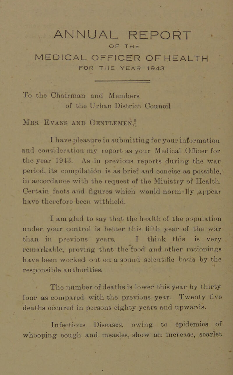 ANNUAL REPORT OF THE MEDICAL OFFICER OFHEALTH FOR THE YEAR 1943 To the Chairman and Members of the Urban District Council Mrs. Evans and Gentlemen, I have pleasure in submitting for your information and consideration my report as your Medical Officer for the year 1913. As in previous reports during the war period, its compilation is as brief and concise as possible, in accordance with the request of the Ministry of Health. Certain facts and figures which would normally .appear have therefore been withheld. I am glad to say that the health of the population under your control is better this fifth year of the war than in previous years. I think this is very remarkable, proving that the food and other rationings have been worked out on a sound scientific basis by the * *1 responsible authorities. The number of deaths is lower this year by thirty four as compared with the previous year. Twenty five deaths occured in persons eighty years and upwards. Infectious Diseases, owing to epidemics of whooping cough and measles, show an increase, scarlet