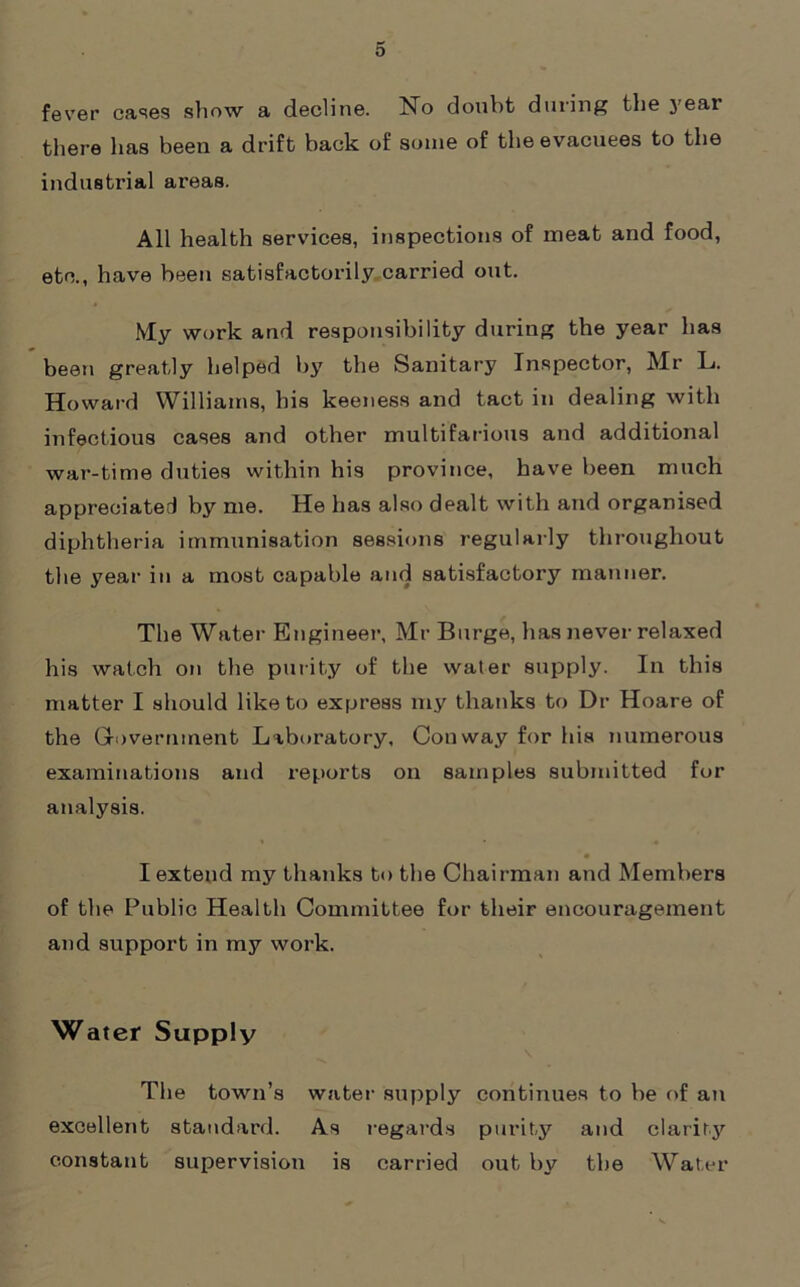 fever cases show a decline. No doubt during the year there has been a drift back of some of the evacuees to the industrial areas. All health services, inspections of meat and food, etc., have been satisfactorily carried out. My work and responsibility during the year has been greatly helped by the Sanitary Inspector, Mr L. Howard Williams, his keeness and tact in dealing with infectious cases and other multifarious and additional war-time duties within his province, have been much appreciated by me. He has also dealt with and organised diphtheria immunisation sessions regularly throughout the year in a most capable and satisfactory manner. The Water- Engineer, Mr Burge, has never relaxed his watch ort the purity of the water supply. In this matter I should like to express my thanks to Dr Hoare of the Government Laboratory, Conway for his numerous examinations and reports on samples submitted for analysis. I extend my thanks to the Chair-man and Members of the Public Health Committee for their encouragement and support in my work. Water Supply The town’s water supply continues to be of an excellent standard. As regards purity and clarity constant supervision is carried out by the Water