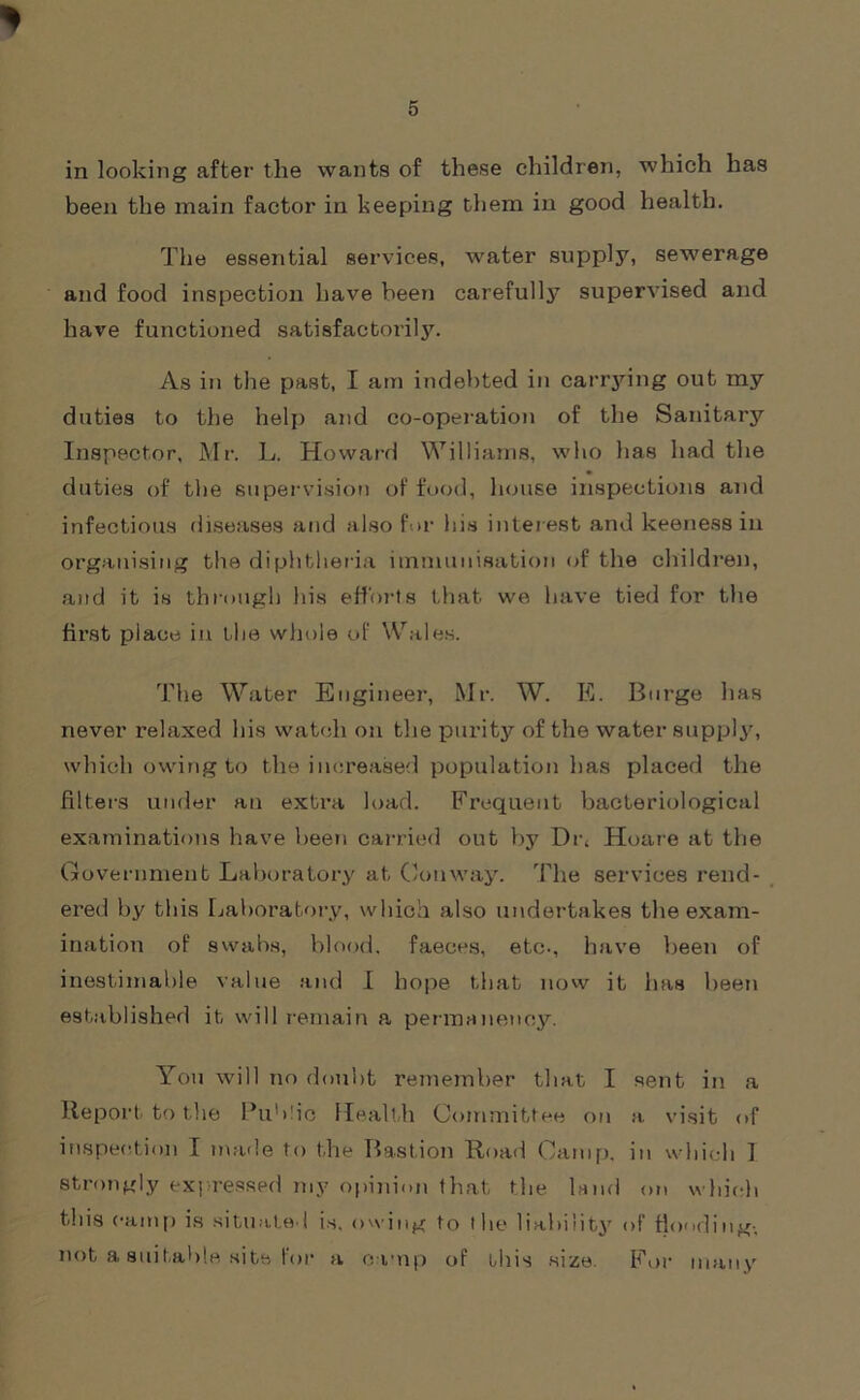 * in looking after the wants of these children, which has been the main factor in beeping them in good health. The essential services, water supply, sewerage and food inspection have been carefully supervised and have functioned satisfactorily. As in the past, I am indebted in carrying out my duties to the help and co-operation of the Sanitary Inspector, Mr. L. Howard Williams, who has had the duties of the supervision of food, house inspections and infectious diseases and also for his interest and keeness in organising the diphtheria immunisation of the children, and it is through his efforts that we have tied for the first place in the whole of Wales. The Water Engineer, Mr. W. E. Burge has never relaxed his watch on the purity of the water supply, which owing to the increased population has placed the filters under an extra load. Frequent bacteriological examinations have been carried out by Dr, Hoare at the Government Laboratory at Conway. The services rend- ered by this Laboratory, which also undertakes the exam- ination of swabs, blood, faeces, etc., have been of inestimable value and I hope that now it has been established it will remain a permanency. You will no doubt remember that I sent in a Report to the Public Health Committee on a. visit of inspection I made to the Bastion Road Camp, in which I strongly expressed my opinion that the land on which this camp is situated is. owing to the liability of flooding-, not a suitable site for a camp of this size. For many