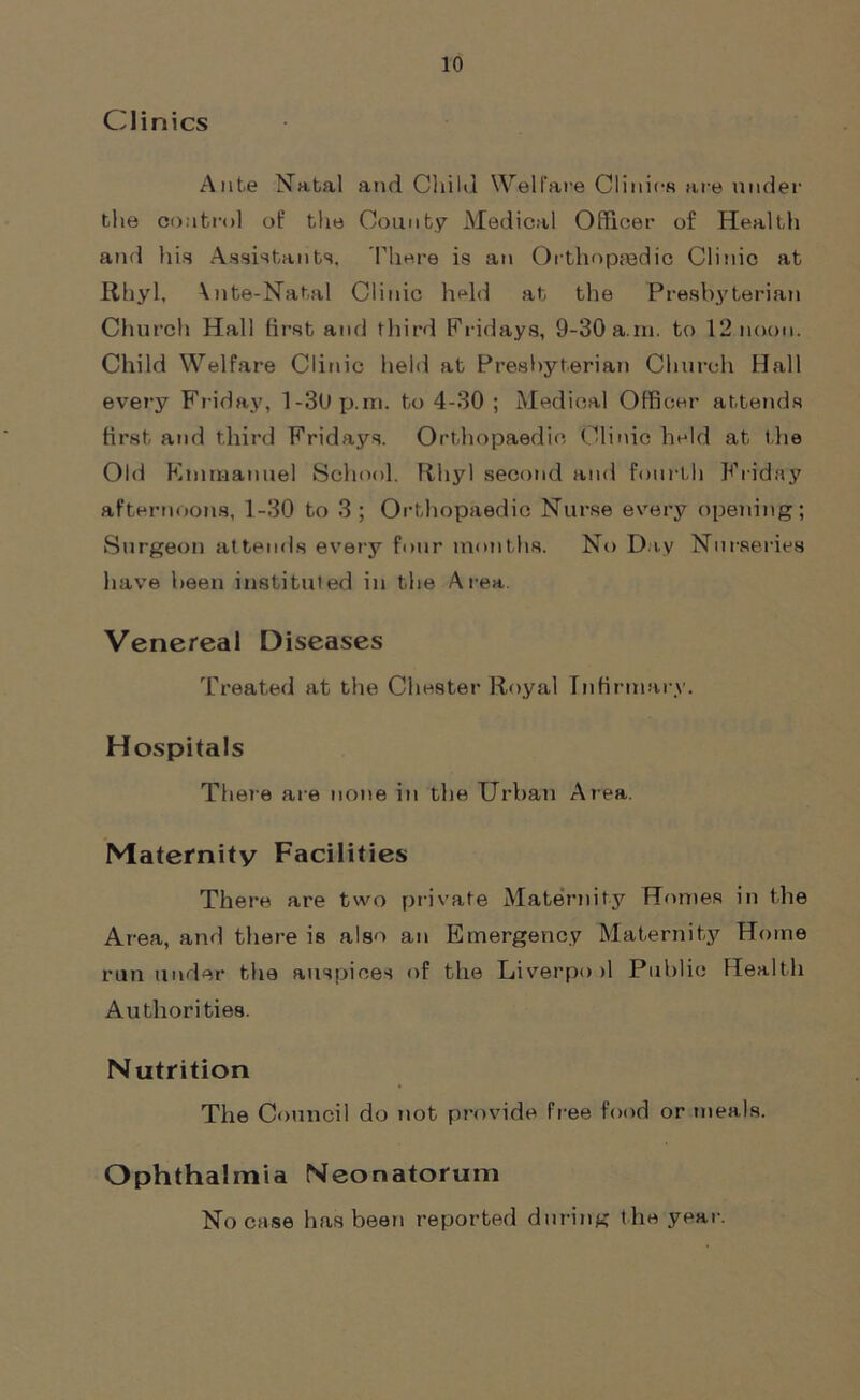 Clinics Ante Natal and Child Welfare Clinics are under the control of the County Medical Officer of Health and his Assistants. There is an Orthopaedic Clinic at Rhyl, \nte-Natal Clinic held at the Presbyterian Church Hall first and third Fridays, 9-30 a m. to 12 noon. Child Welfare Clinic held at Presbyterian Church Hall every Friday, l-3l)p.ni. to 4-30 ; Medical Officer attends first and third Fridays. Orthopaedic Clinic held at the Old Emmanuel School. Rhyl second and fourth Friday afternoons, 1-30 to 3 ; Orthopaedic Nurse every opening; Surgeon attends every four months. No Day Nurseries have been instituted in the Area. Venereal Diseases Treated at the Chester Royal Infirmary. Hospitals There are none in the Urban Area. Maternity Facilities There are two private Maternity Homes in the Area, and there is also an Emergency Maternity Home run under the auspices of the Liverpo >1 Public Health Authorities. Nutrition The Council do not provide free food or meals. Ophthalmia Neonatorum No case has been reported during the year.