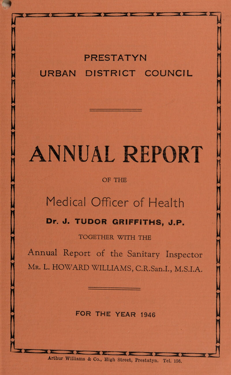 2 2 r PRESTATYN URBAN DISTRICT COUNCIL ANNUAL REPORT OF THE Medical Officer of Health Dr. J. TUDOR GRIFFITHS, J.P. TOGETHER WITH THE Annual Report of the Sanitary Inspector Mr. L. HOWARD WILLIAMS, C.R.San.I., M.S.I.A. M H FOR THE YEAR 1946 Arthur Williams & Co., High Street, Prestatyn. Tel. 156. J