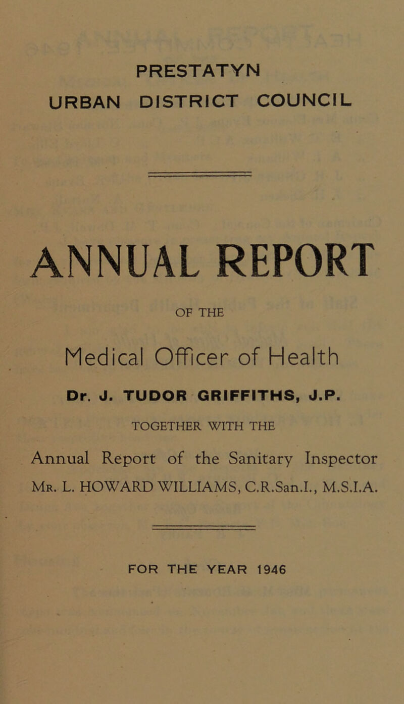 PRESTATYN URBAN DISTRICT COUNCIL ANNUAL REPORT OF THE Medical Officer of Health Dr. J. TUDOR GRIFFITHS, J.P. TOGETHER WITH THE Annual Report of the Sanitary Inspector Mr. L. HOWARD WILLIAMS, C.R.San.I., M.S.I.A. FOR THE YEAR 1946