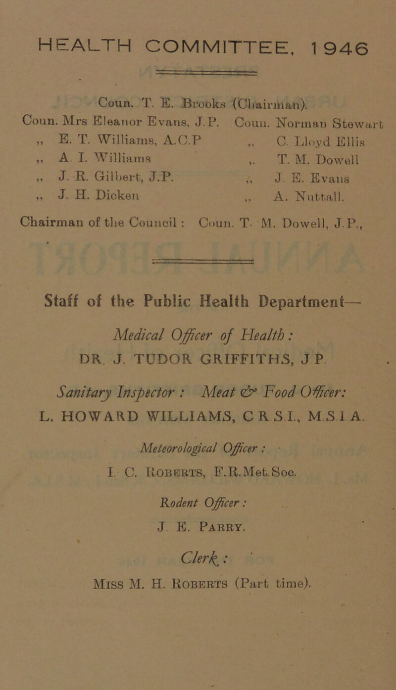 HEALTH COMMITTEE, 1946 Coun. T. E. Brooks (Chairman). Coun. Mrs Eleanor Evans, J.P. Couu. Norman Stewart ,, E. T. Williams, A.C.P * i C. Lloyd Ellis ,, A. I. Williams V T. M. Dowell ,. J. R. Gilbert, J.P. 1 » J. E. Evans ,, J. H. Dicken » ? A. Nut-tall. Chairman of the Council : Coun. T. 1 VI. Dowell, J.P., Staff of the Public Health Department— Medical Officer of Health: DR. J. TUDOR GRIFFITHS, J P. Sanitary Inspector : Meat <& Food Officer: L. HOWARD WILLIAMS, CRSI, MSI A. Meteorological Officer: I. C. Roberts, F.R.Met.Soc. Rodent Officer: J E. Parry. Cle/ffi: Miss M. H. Roberts (Part time).