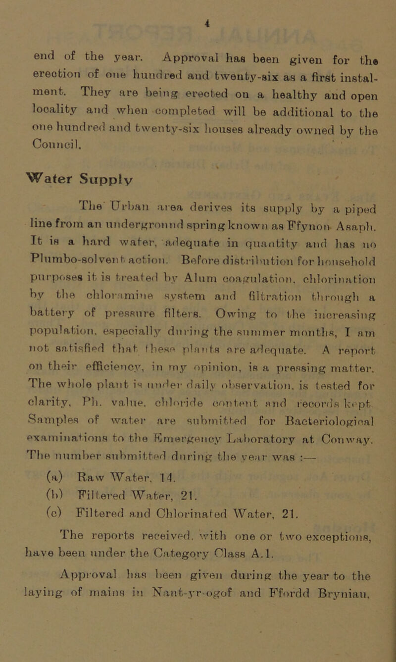 end of the year. Approval has been given for the erection of one hundred and tweuty-six as a first instal- ment. They are being erected on a healthy and open locality and when completed will be additional to the one hundred and twenty-six houses already owned by the Council. Water Supply The Urban area derives its supply by a piped line from an underground spring known as Ffynon Asaph. It is a hard water, adequate in quantity and lias no Plumbo-solvent, action. Before distribution for household purposes it is treated by Alum coagulation, chlorination by the chloramine system and filtration through a battery of pressure filters. Owing to the increasing population, especially during the summer months, T am not satisfied that fhese plants are adequate. A report on their efficiency, in my opinion, is a pressing matter. The whole plant is under daily observation, is tested for clarity, Ph. value, chloride content and records kept. Samples of water are submitted for Bacteriological examinations to the Emergency Laboratory at Conway. The number submitted during the year was :— (a) Raw Water, 14. (b) Filtered Water, 21. (c) Filtered and Chlorinated Water, 21. The reports received, with one or two exceptions, have been under the Category Class A.l. Approval has been given during the year to the laying of mains in Nant-yr-ogof and Ffordd Bryniau,
