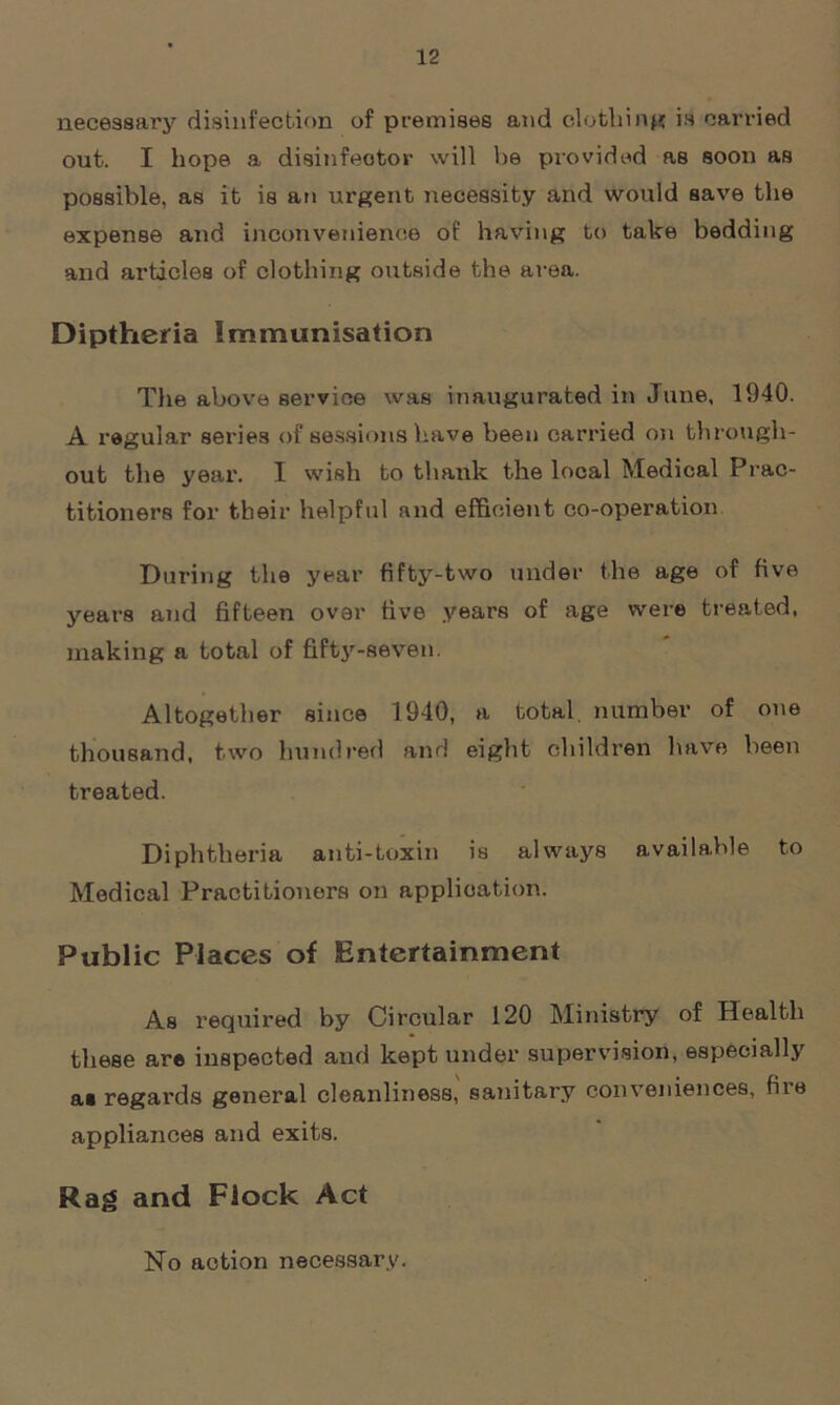 necessary disinfection of premises and clothing is carried out. I hope a disinfector will be provided as soon as possible, as it is an urgent necessity and would save the expense and inconvenience of having to take bedding and articles of clothing outside the area. Diptheria Immunisation The above service was inaugurated in June, 1940. A regular series of sessions have been carried on through- out the year. I wish to thank the local Medical Prac- titioners for their helpful and efficient co-operation During the year fifty-two under the age of five years and fifteen over five years of age were treated, making a total of fifty-seven. Altogether since 1940, a total number of one thousand, two hundred and eight children have been treated. Diphtheria anti-toxin is always available to Medical Practitioners on application. Public Places of Entertainment As required by Circular 120 Ministry of Health these are inspected and kept under supervision, especially aa regards general cleanliness, sanitary conveniences, file appliances and exits. Rag and Flock Act No action necessary.