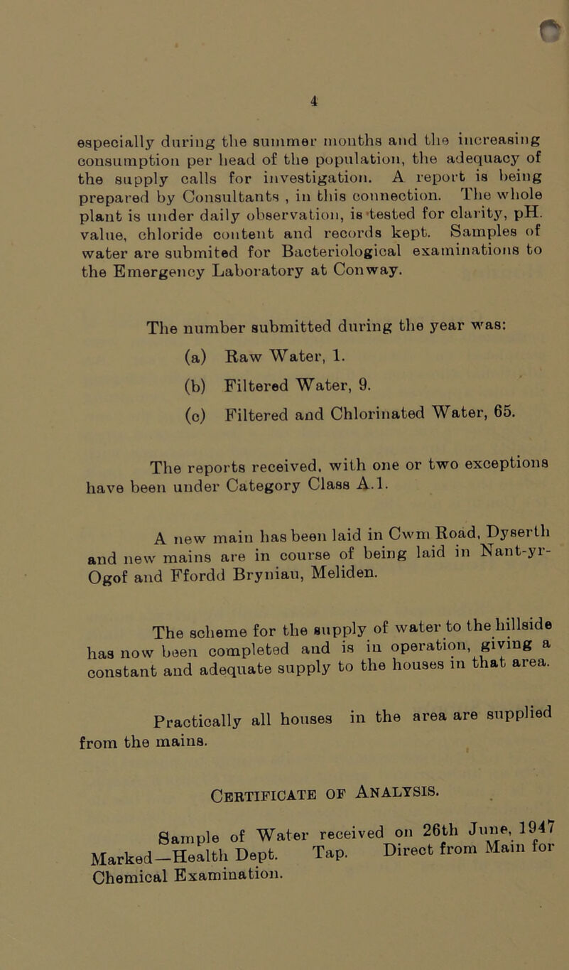 4 especially during the summer months and the increasing consumption per head of the population, the adequacy of the supply calls for investigation. A report is being prepared by Consultants , in this connection. 1 lie whole plant is under daily observation, is tested for clarity, pH. value, chloride content and records kept. Samples of water are submited for Bacteriological examinations to the Emergency Laboratory at Conway. The number submitted during the year was: (a) Raw Water, 1. (b) Filtered Water, 9. (c) Filtered and Chlorinated Water, 65. The reports received, with one or two exceptions have been under Category Class A.l. A new main has been laid in Cwm Road, Dysei th and new mains are in course of being laid in Nant-yr- Ogof and Ffordd Bryniau, Meliden. The scheme for the supply of water to the hillside has now been completed and is in operation, giving a constant and adequate supply to the houses in that area. Practically all houses in the area are supplied from the mains. Certificate of Analysis. Sample of Water received on 26th June, 194/ Marked-Health Dept. Tap. Direct from Mam for Chemical Examination.