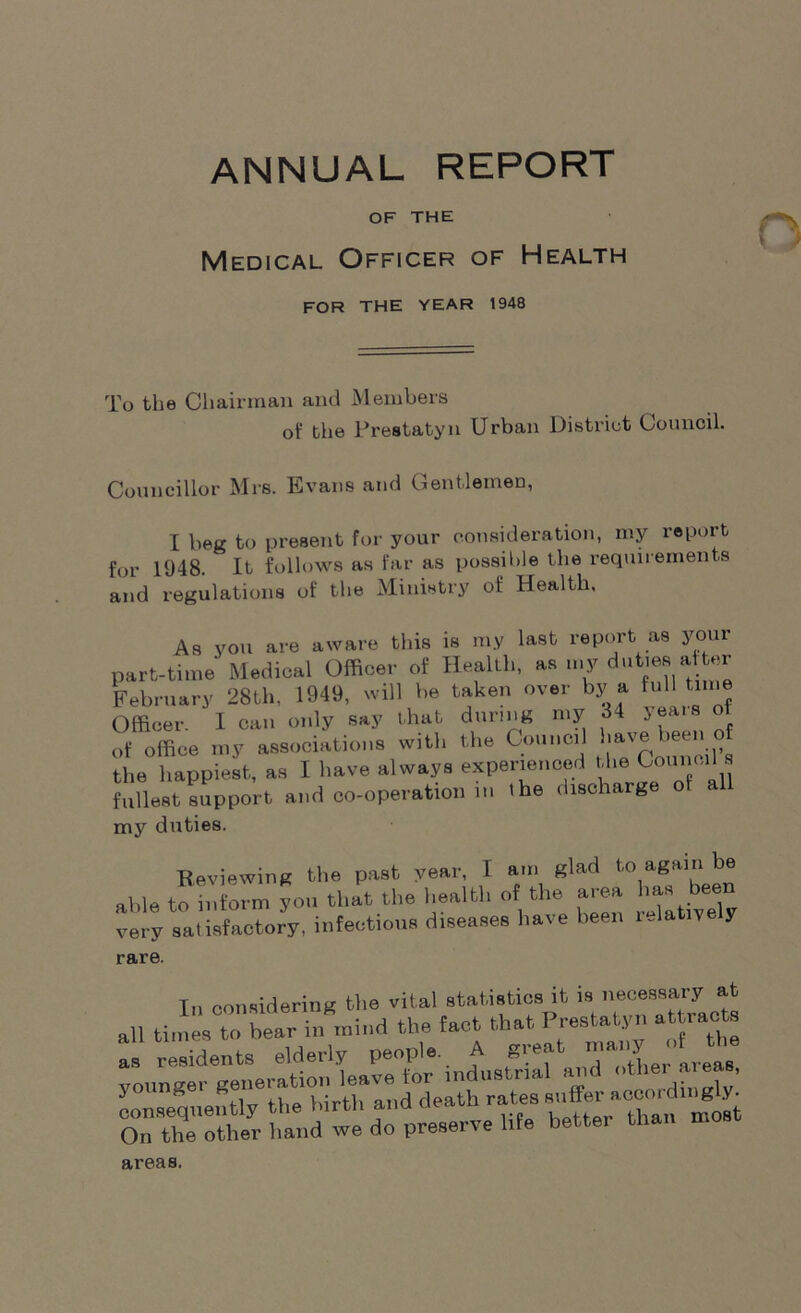 OF THE Medical Officer of Health FOR THE YEAR 1948 To the Chairman and Members of the Prestatyn Urban District Council. Councillor Mrs. Evans and Gentlemen, I beg to present for your consideration, my report for 1948. It follows as far as possible the requirements and regulations of the Ministry of Health, As you are aware this is my last report as your part-time Medical Officer of Health, as my duties a tar February 28th, 1949, will be taken over by a lull time Officer. I can only Bay that during my 34 yeais of of office my association*, will, the Council have been of the happiest, as I have always experienced the Council s fullest support and co-operation in ihe discharge of all my duties. Reviewing the past year, I am glad to again be able to inform yon that the health of the area has been very satisfactory, infections diseases have been i Jatiye y rare. Tn considering the vital statistics it is necessary at all times to bear in mind the fact that Prestaiyn attracts On the other hand we do preserve life better than m areas.