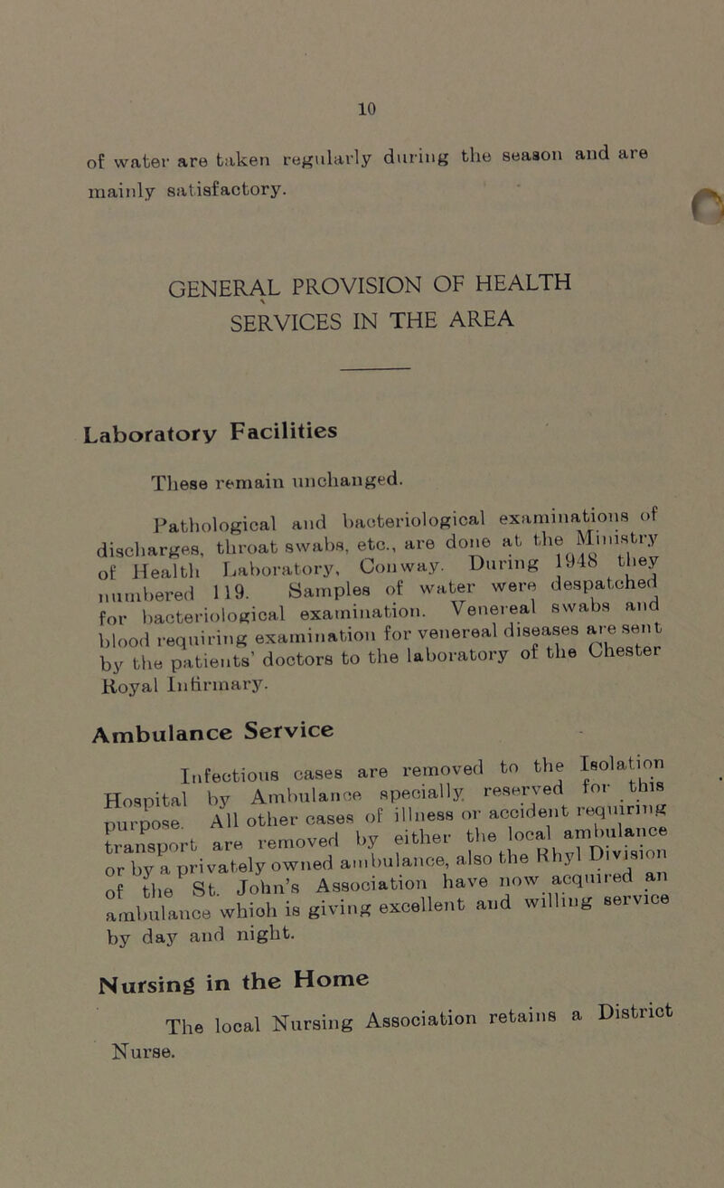 of water are taken regularly during the season and are mainly satisfactory. GENERAL PROVISION OF HEALTH SERVICES IN THE AREA Laboratory Facilities These remain unchanged. Pathological and bacteriological examinations of discharges, throat swabs, etc., are done at the of Health Laboratory, Conway. During 1948 they numbered 119. Samples of water were despatched for bacteriological examination. Venereal swabs and blood requiring examination for venereal diseases are sent by the patients’ doctors to the laboratory of the Chester Royal infirmary. Ambulance Service Infectious cases are removed to the Isolation Hospital by Ambulance specially reserved m ns purpose All other cases of illness or accident requiring transport are removed by either the ocal or by a privately owned ambulance, also the Khyl Umsm of the St, John’s Association have now acquired a llm”.n» which is giving excellent and wdhng serv.ce by day and night. Nursing in the Home The local Nursing Association retains a District Nurse.