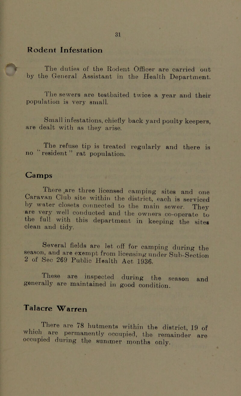Rodent Infestation The duties of the Rodent Officer are carried out by the General Assistant in the Health Department. The sewers are testbaited twice a year and their population is very small. Small infestations, chiefly back yard poulty keepers, are dealt with as they arise. The refuse tip is treated regularly and there is no resident ” rat population. Camps I here are three licensed camping sites and one Caravan Club site within the district, each is serviced by water closets connected to the main sewer. They are very well conducted and the owners co-operate to the full with this department in keeping the sites clean and tidy. Several fields are let off for camping during the season, and are exempt from licensing under Sub-Section 2 of Sec 269 Public Health Act 1936- These are inspected during the season and generally are maintained in good condition. Talacre V^arren There are 78 hutments within the district, 19 of which are permanently occupied, the remainder are occupied during the summer months only.