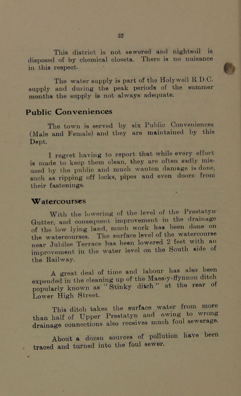 This district is not sewered and nightsoil is disposed of by chemical closets. There is no nuisance in this respeot- The water supply is part of the Holywell it D.C. supply and during the peak periods of the summer months the supply is not always adequate. Public Conveniences The town is served by six Public Conveniences (Male and Female) and they are maintained by this Dept. I regret having to report that while every effort is made to keep them clean, they are often sadly mis- used by t he public and much wanton damage is done, such as ripping off locks, pipes and even doors from their fastenings. Watercourses With the lowering of the level of the Prestatyn Gutter, and consequent improvement in the drainage of the low lying land, much work has been done on the watercourses. The surface level of the watercourse near Jubilee Terrace has been lowered 2 feet with an improvement in the water level on the South side ol the Railway. A great deal of time and labour has also been expended in the cleaning up of the Maes-y-tfynnon ditch popularly known as “ Stinky ditch at the leai of Lower High Street. This ditch takes the surface water from more than half of Upper Prestatyn and owing to wrong drainage connections also receives much foul sewerage. About a dozen sources of pollution have been traced and turned into the foul sewer.