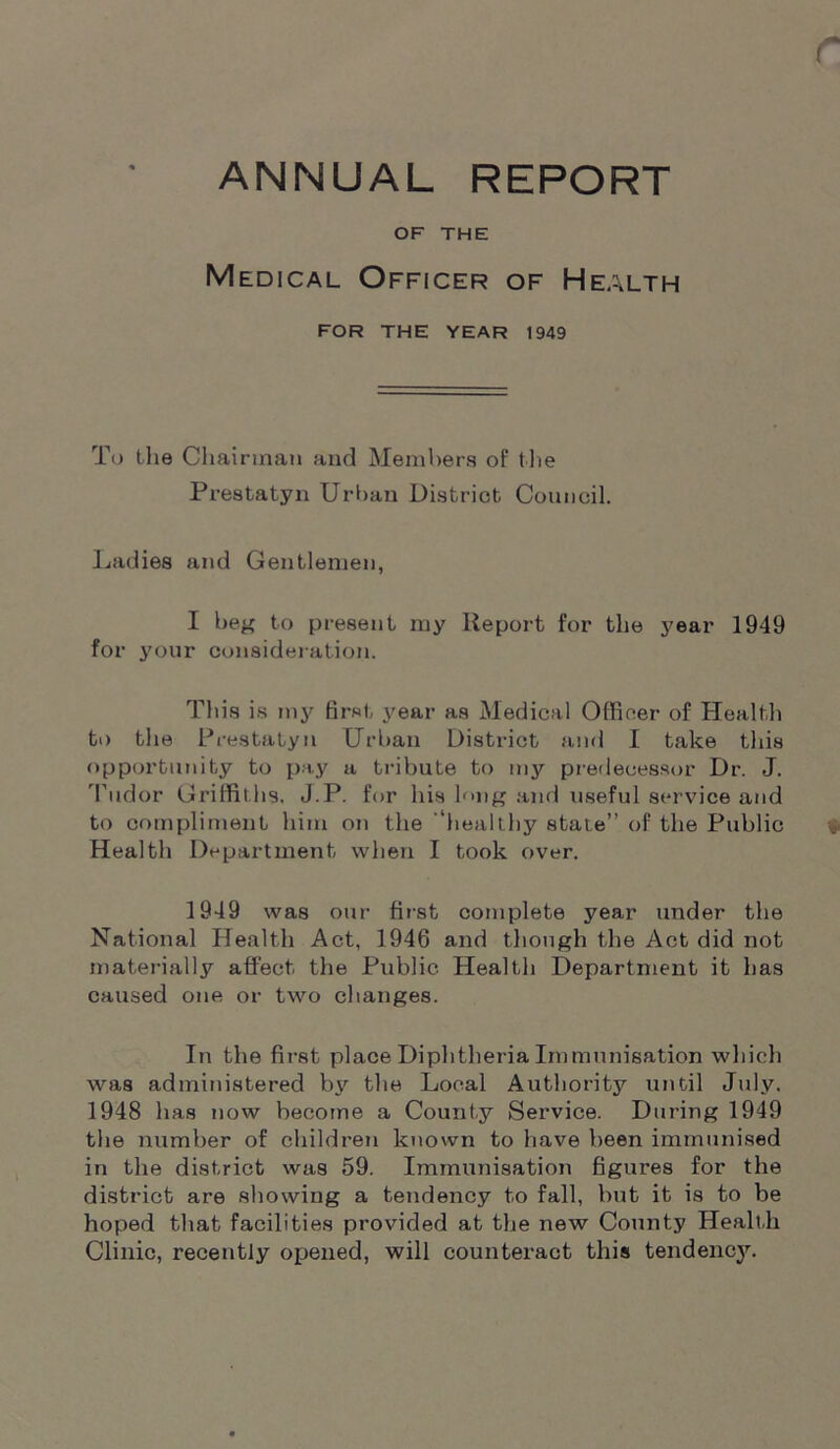 ANNUAL REPORT OF THE Medical Officer of Health FOR THE YEAR 1949 To the Chairman and Members of the Prestatyn Urban District Council. Ladies and Gentlemen, I beg to present my Report for the year 1949 for your consideration. This is my first year as Medical Officer of Health to the Prestatyn Urban District and I take this opportunity to pay a tribute to my predecessor Dr. J. Tudor Griffiths. J.P. for his long and useful service and to compliment him on the 'healthy state” of the Public Health Department when I took over. 1949 was our first complete year under the National Health Act, 1946 and though the Act did not materially affect the Public Health Department it has caused one or two changes. In the first place Diphtheria Immunisation which was administered b\' the Local Authority until July. 1948 has now become a Count,y Service. During 1949 the number of children known to have been immunised in the district was 59. Immunisation figures for the district are showing a tendency to fall, hut it is to be hoped that facilities provided at the new County Health Clinic, recently opened, will counteract this tendency.