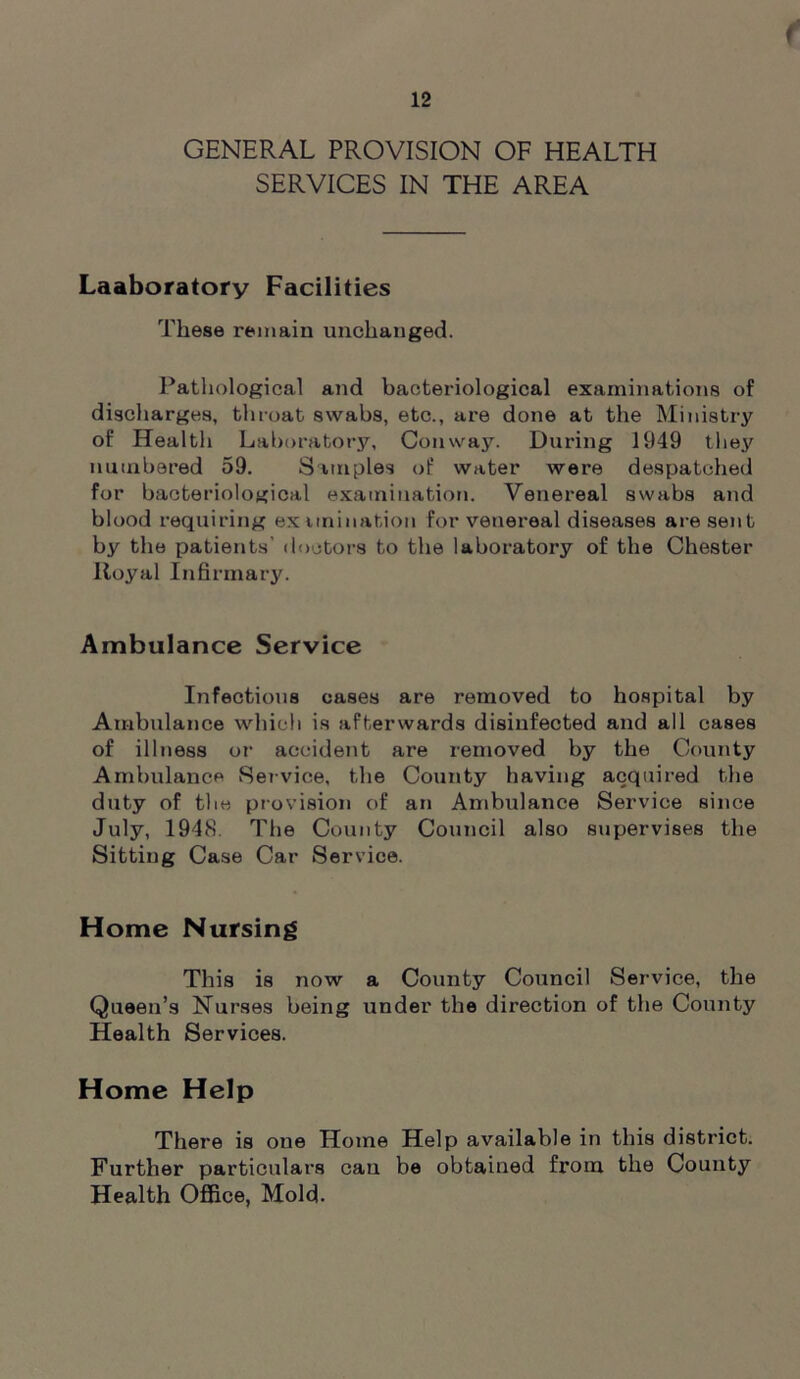 GENERAL PROVISION OF HEALTH SERVICES IN THE AREA Laaboratory Facilities These remain unchanged. Pathological and bacteriological examinations of discharges, throat swabs, etc., are done at the Ministry of Health Laboratory, Conway. During 1949 they numbered 59. Simples of water were despatched for bacteriological examination. Venereal swabs and blood requiring ex unination for venereal diseases are sent by the patients' doctors to the laboratory of the Chester Royal Infirmary. Ambulance Service Infectious cases are removed to hospital by Ambulance which is afterwards disinfected and all cases of illness or accident are removed by the County Ambulance Service, the County having acquired the duty of the provision of an Ambulance Service since July, 1948. The County Council also supervises the Sitting Case Car Service. Home Nursing This is now a County Council Service, the Queen’s Nurses being under the direction of the County Health Services. Home Help There is one Home Help available in this district. Further particulars can be obtained from the County Health Office, Mold.