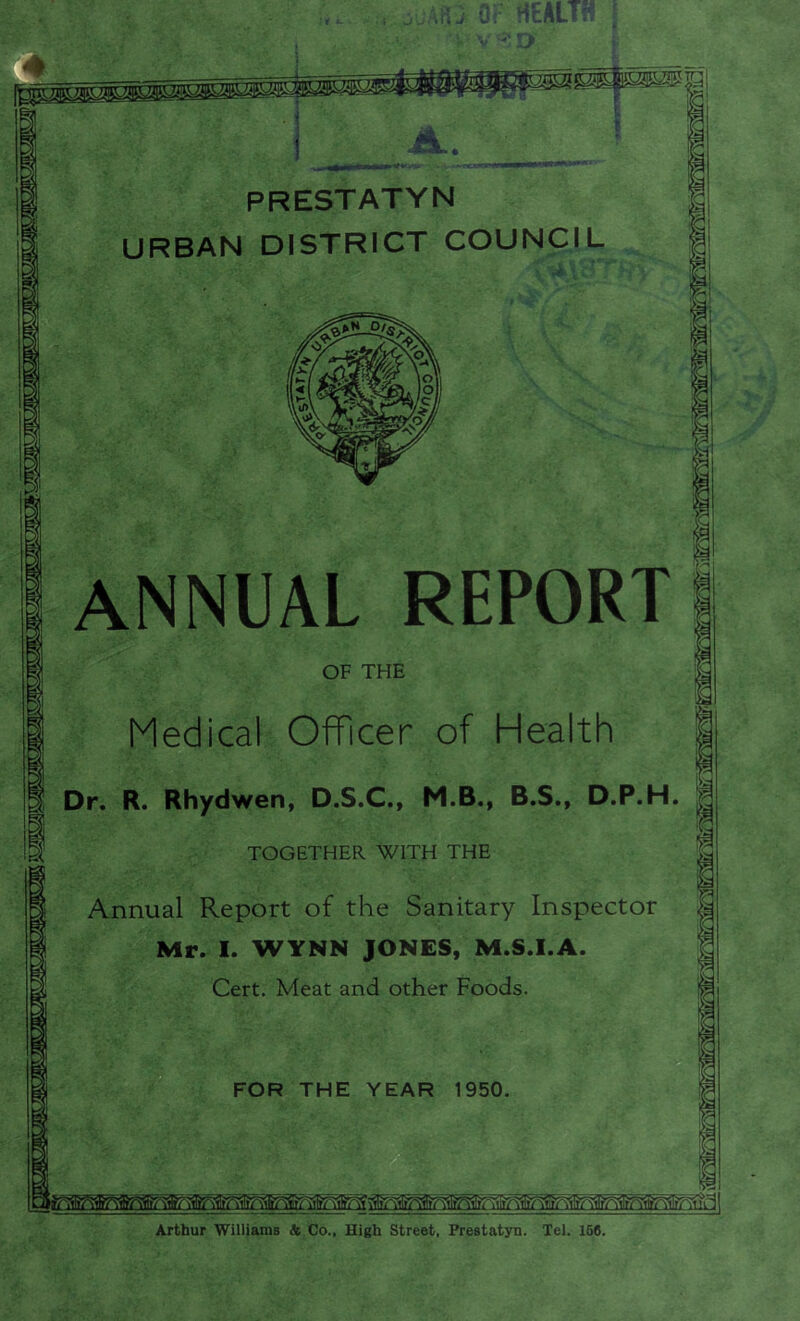 adAfO OF HEALTH -'O i»rft '»ji5i,i!adj PRESTATYN URBAN DISTRICT COUNCIL '•VU' ANNUAL REPORT OF THE Medical Officer of Health | Dr. R. Rhydwen, D.S.C., M.B., B.S., D.P.H. TOGETHER WITH THE Annual Report of the Sanitary Inspector Mr. I. WYNN JONES, M.S.I.A. Cert. Meat and other Foods. FOR THE YEAR 1950. Arthur Williams A Co.. High Street, Prestatyn. Tel. 156.