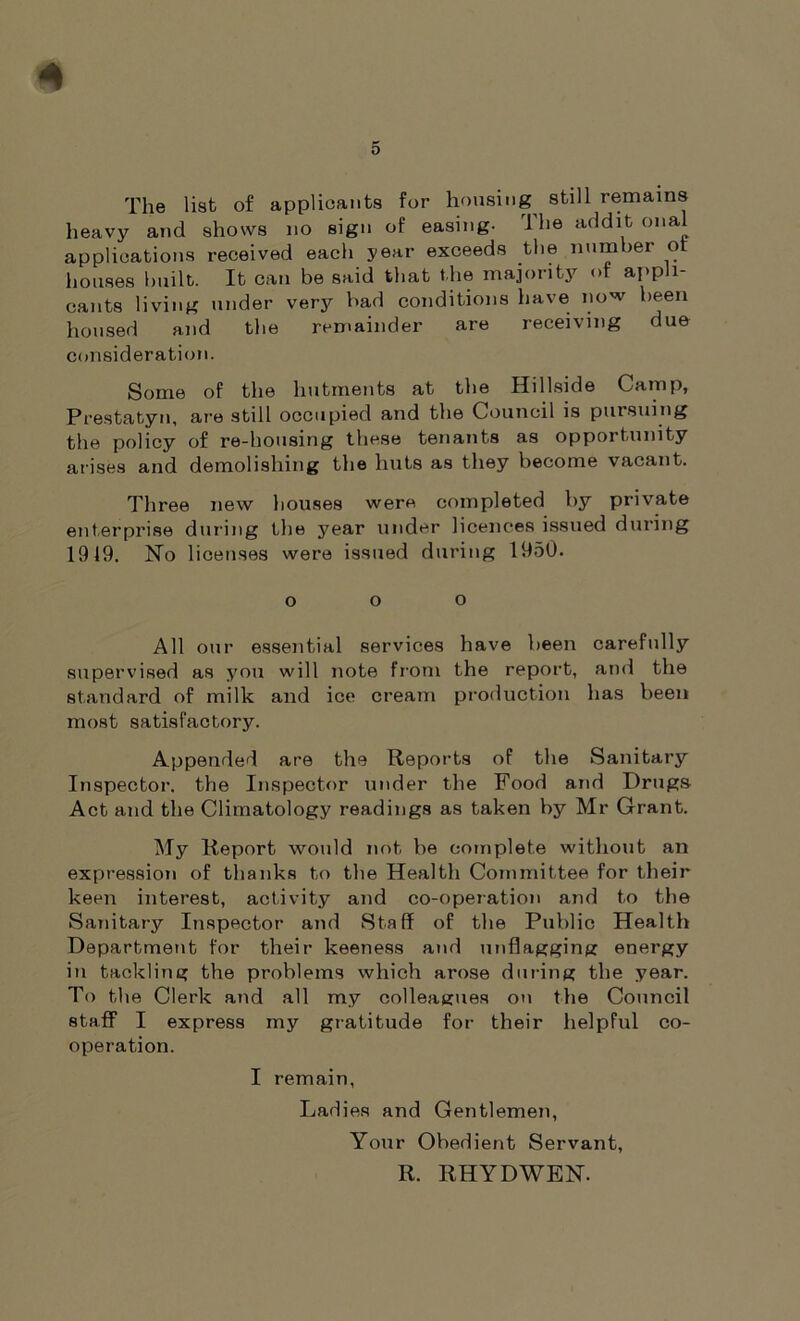 * 5 The list of applicants for housing^ still remains heavy and shows no sign of easing. The addit onal applications received each year exceeds the number ot houses built. It can be said that the majority of appli- cants living under very bad conditions have now been housed and the remainder are receiving due consideration. Some of the hutments at the Hillside Camp, Prestatyn, are still occupied and the Council is pursuing the policy of re-housing these tenants as opportunity arises and demolishing the huts as they become vacant. Three new houses were completed by private enterprise during the year under licences issued during 1919. No licenses were issued during 1950. o o o All our essential services have been carefully supervised as you will note from the report, and the standard of milk and ice cream production has been most satisfactory. Appended are the Reports of the Sanitary Inspector, the Inspector under the Food and Drugs Act and the Climatology readings as taken by Mr Grant. My Report would not be complete without an expression of thanks to the Health Committee for their keen interest, activity and co-operation and to the Sanitary Inspector and Staff of the Public Health Department for their keeness and unflagging energy in tackling the problems which arose during the year. To the Clerk and all my colleagues on the Council staff I express my gratitude for their helpful co- operation. I remain, Ladies and Gentlemen, Your Obedient Servant, R. RHYDWEN.