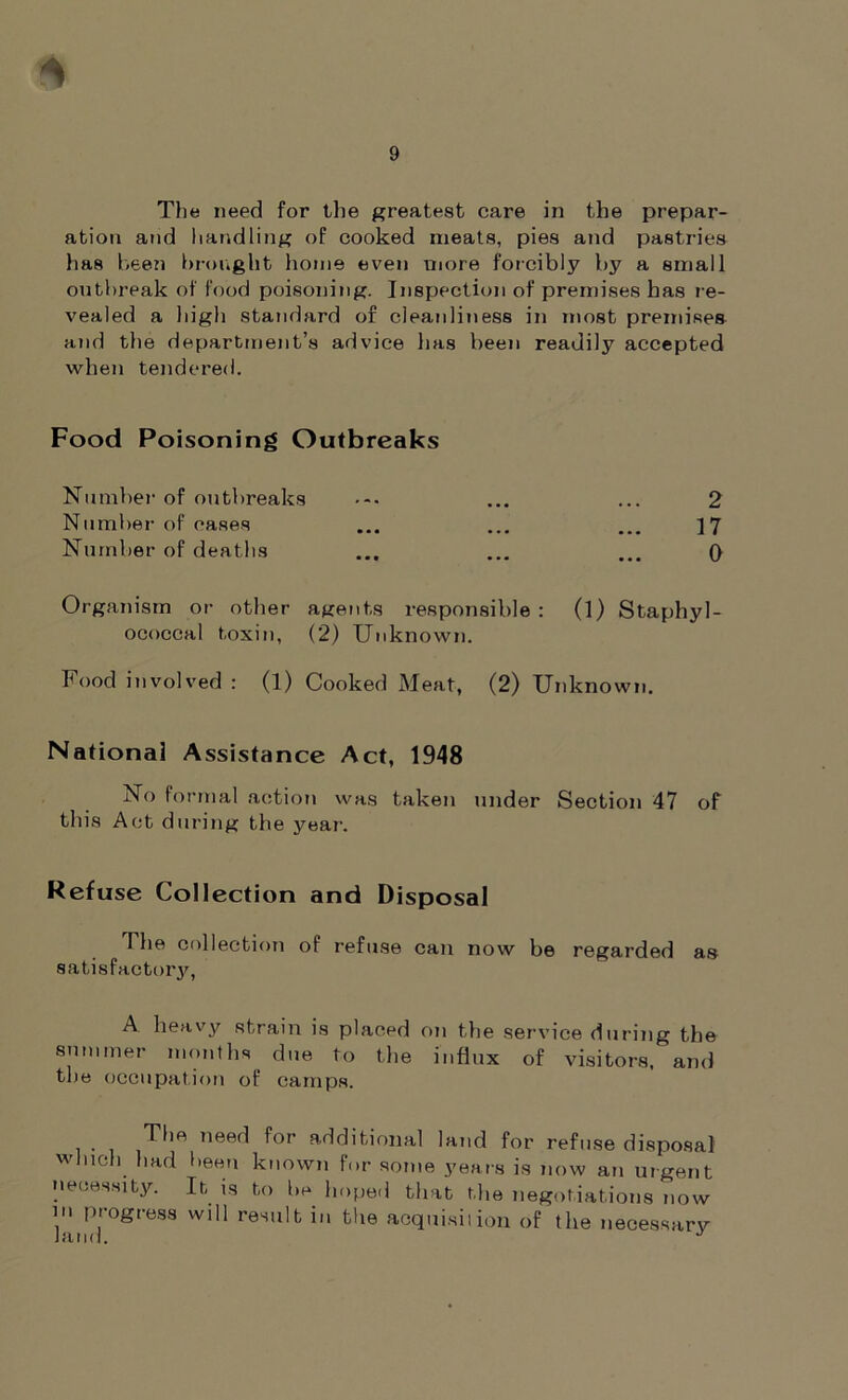 * The need for the greatest care in the prepar- ation and handling of cooked meats, pies and pastries lias been brought home even more forcibly by a small outbreak of food poisoning. Inspection of premises has re- vealed a high standard of cleanliness in most premises and the department’s advice lias been readily accepted when tendered. Food Poisoning Outbreaks Number of outbreaks ... ... 2 Number of oases ... ... ... } 7 Number of deaths ... ... ... 0 Organism or other agents responsible: (l) Staphyl- ococcal toxin, (2) Unknown. Food involved : (l) Cooked Meat, (2) Unknown. National Assistance Act, 1948 No formal action was taken under Section 47 of this Act during the year-. Refuse Collection and Disposal The collection of refuse can now be regarded as satisfactory, A heavy strain is placed on the service during the summer months due to the influx of visitors, and the occupation of camps. The need for additional land for refuse disposal which had been known for some years is now an urgent necessity. It is to be hoped that the negotiations now in progress will result in the acquisition of the necessary land. J