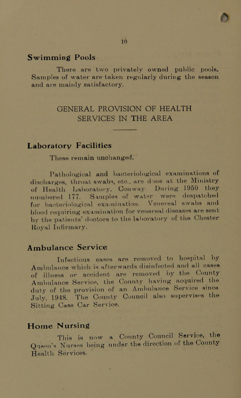 ft Swimming Pools There are two privately owned public pools. Samples of water are taken regularly during the season and are mainly satisfactory. GENERAL PROVISION OF HEALTH SERVICES IN THE AREA Laboratory Facilities These remain unchanged. Pathological and bacteriological examinations of discharges, throat swabs, etc., are done at the Ministry of Health Laboratory, Conway. During 1950 they numbered 177. Samples of water were despatched for bacteriological examination. Venereal swabs and blood requiring examination for venereal diseases are sent by the patients’ doctors to the laboratory of the Chester Royal Infirmary. Ambulance Service Infectious cases are removed to hospital by Ambulance which is afterwards disinfected and all cases of illness or accident are removed by the County Ambulance Service, the County having acquiied the duty of the provision of an Ambulance Service since July, 1948. The County Council also supervises the Sitting Case Car Service. Home Nursing This is now a County Council Seivice, the Queen’s Nurses being under the direction of the County Health Services.