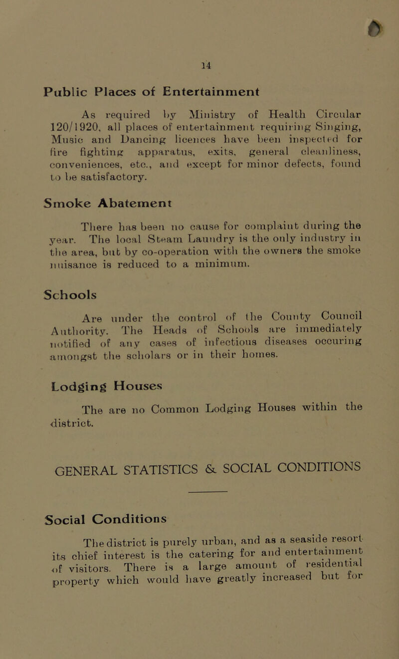 Public Places of Entertainment As required by Ministry of Health Circular 120/1920, all places of entertainment requiring Singing, Music and Dancing licences have been inspected for fire fighting apparatus, exits, general cleanliness, conveniences, etc., and except for minor defects, found to be satisfactory. Smoke Abatement There has been no cause for complaint during the year. The local Steam Laundry is the only industry in the area, but by co-operation with the owners the smoke nuisance is reduced to a minimum. Schools Are under the control of the County Council Authority. The Heads of Schools are immediately notified of any cases of infectious diseases occuring amongst the scholars or in their homes. Lodging Houses The are no Common Lodging Houses within the district. GENERAL STATISTICS & SOCIAL CONDITIONS Social Conditions The district is purely urban, and as a seaside resort its chief interest is the catering for and entertainment of visitors. There is a large amount of residential property which would have greatly increased but <>i
