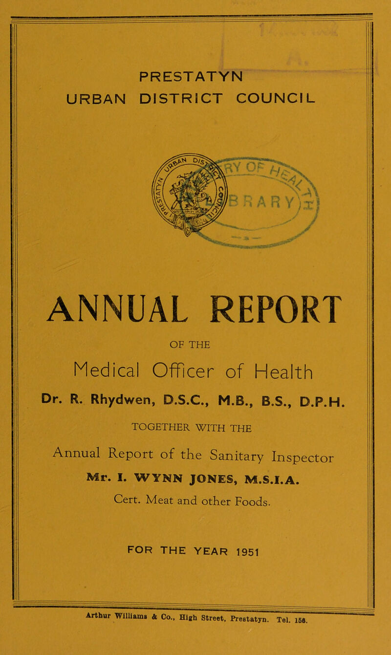 PRESTATYN URBAN DISTRICT COUNCIL ANNUAL REPORT OF THE Medical Officer of Health Dr. R. Rhydwen, D.S.C., M.B., B.S., D.P.H. TOGETHER WITH THE Annual Report of the Sanitary Inspector Mr. I. WYNN JONES, M.S.I.A. Cert. Meat and other Foods. FOR THE YEAR 1951 Arthur Williams & Co.. Hieh Street. Prestatyn. Tel. 158.