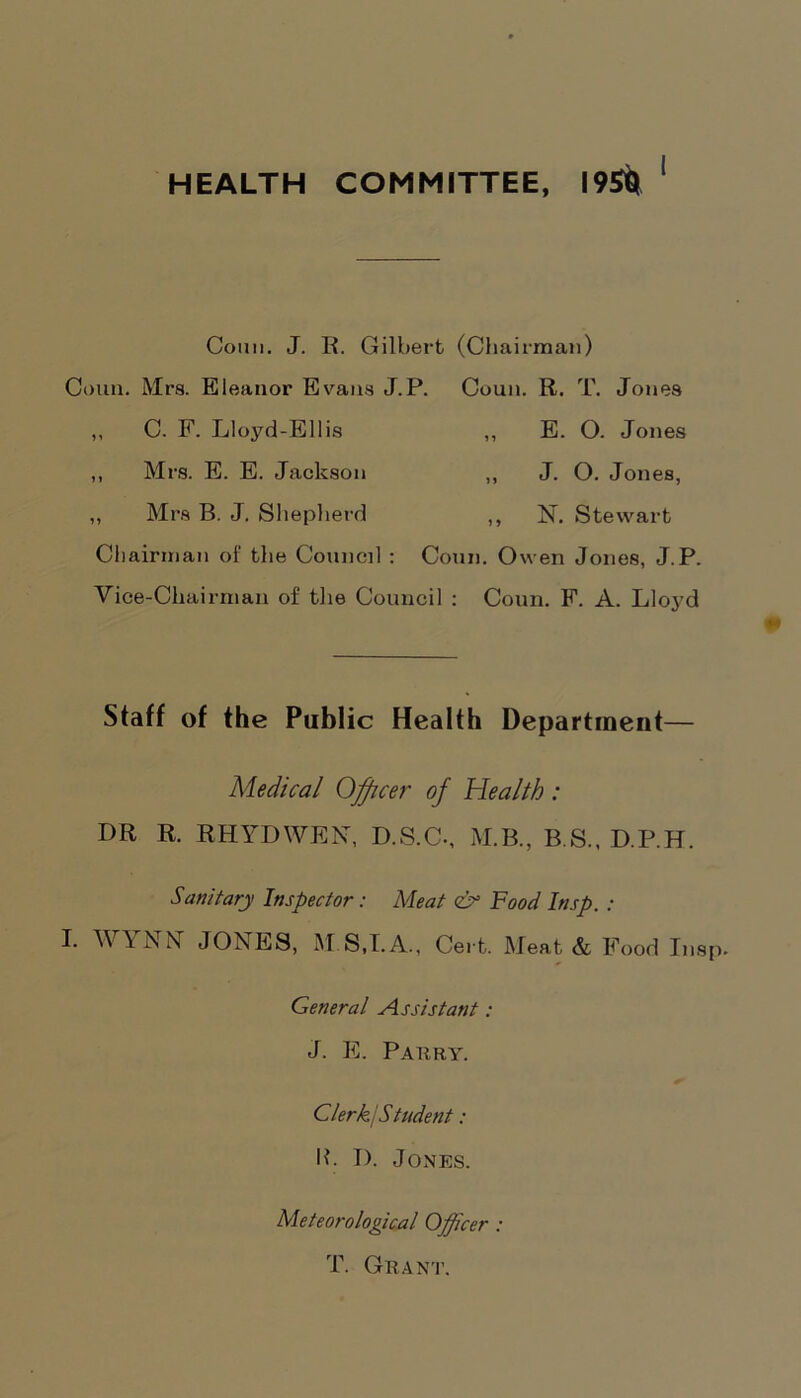 Conn. J. R. Gilbert (Chairman) Conn. Mrs. Eleanor Evans J.P. Coun. R. T. Jones ,, C. F. Lloyd-Ellis „ E. O. Jones ,, Mrs. E. E. Jackson ,, J. O. Jones, ,, Mrs B. J. Shepherd ,, N. Stewart Chairman of the Council : Conn. Owen Jones, J.P. Vice-Chairman of the Council : Coun. F. A. Lloyd Staff of the Public Health Department— Medical Officer of Health : DR R. RHYDWEN, D.S.C-, M.B., B.S., D.P.H. Sanitary Inspector: Meat <& Food Insp. : I. WYNN JONES, M S,I.A., Cert. Meat & Food Insp. General Assistant: J. E. Pahry. ClerkjStudent: lb I). Jones. Meteorological Officer : T. Grant.