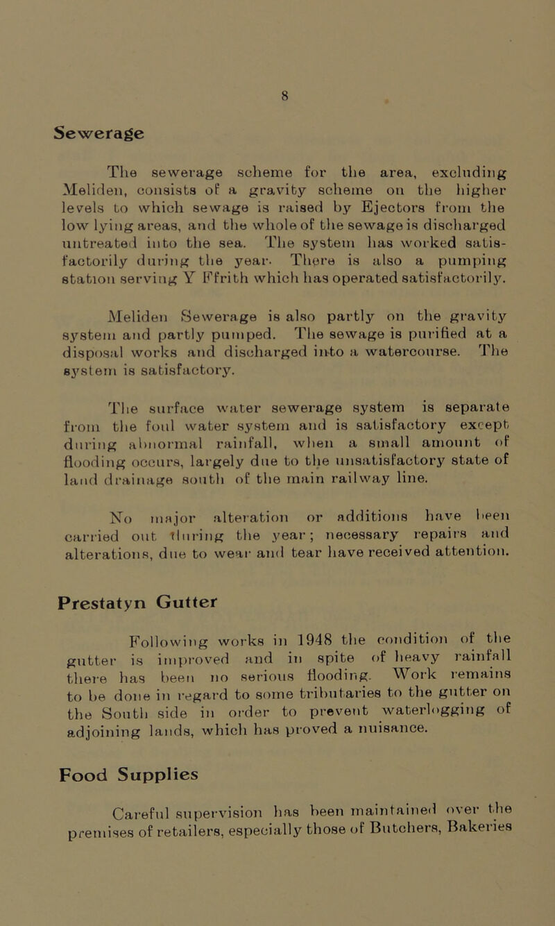 Sewerage The sewerage scheme for the area, excluding Meliden, consists of a gravity scheme on the higher levels to which sewage is raised by Ejectors from the low lying areas, and the whole of the sewage is discharged untreated into the sea. The system has worked satis- factorily during the year. There is also a pumping station serving Y Efrith which has operated satisfactorily. Meliden Sewerage is also partly on the gravity system and partly pumped. The sewage is purified at a disposal works and discharged into a watercourse. The system is satisfactory. The surface water sewerage system is separate from the foul water system and is satisfactory except during abnormal rainfall, when a small amount of flooding occurs, largely due to the unsatisfactory state of land drainage south of the main railway line. No major alteration or additions have been carried out during the year; necessary repairs and alterations, due to wear and tear have received attention. Prestatyn Gutter Following works in 1948 the condition of the gutter is improved and in spite of heavy rainfall there has been no serious flooding. Work remains to be done in regard to some tributaries to the gutter on the South side in order to prevent waterlogging of adjoining lands, which has proved a nuisance. Food Supplies Careful supervision has been maintained over the premises of retailers, especially those of Butchers, Bakeiies